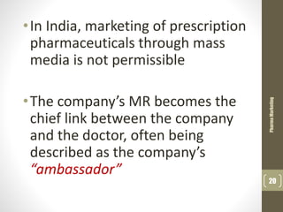 •In India, marketing of prescription
pharmaceuticals through mass
media is not permissible
•The company’s MR becomes the
chief link between the company
and the doctor, often being
described as the company’s
“ambassador”
PharmaMarketing
20
 