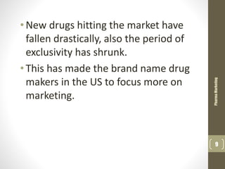•New drugs hitting the market have
fallen drastically, also the period of
exclusivity has shrunk.
•This has made the brand name drug
makers in the US to focus more on
marketing.
PharmaMarketing
9
 