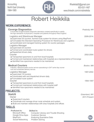 Rheikkila00@gmail.com
603-531-1497
www.linkedin.com/in/robheikkila
RH
Robert Heikkila
Proficient In:
Microsoft Office
Google Drive Apps
MapPoint
Social Networking
WORK EXPERIENCE
Coverge Diagnostics Peabody, MA
A local New England-based diagnostic laboratory created specifically to satisfy
the high standards of physicians, hospitals and patients throughout New England.
Accounting
North East University
1984-1985
RH
Logistics and Warehouse Manager 2006-2014
■ Supervised 30 couriers, formed route system for drivers using MapPoint
■ Formulated the Standard Operating Procedure for Warehouse and Logistics
■ Coordinated and managed tracking system for courier packages
Logistics Manager 2004-2006
■ Supervised 25 couriers
■ Formed and coordinated route system for drivers
■ Dispatched drivers daily
Courier 2002-2004
■ Transported specimens to and from local hospitals
■ Formed and maintained relationships with hospitals as a representative of Converge
■ Identified how specimens needed to be maintained
Medical Couriers Boston, MA
A Boston, Massachusetts courier service specializing in 24/7 same day courier
rush and scheduled delivery service.
Logistics Manager 1997-2002
■ Supervised 18 couriers
■ Coordinated with and dispatched drivers daily
■ Formulated route system
Courier 1994-1997
■ Transported specimens to and from local hospitals
■ Formed and maintained relationships with hospital staff
■ Identified how specimens needed to be maintained
PROJECTS
StatUS Greenland, NH
Owner 2011-Present
■ Supervise 6 couriers
■ Coordinate and manage driver route schedule and system
■ Build and maintain relationships with area hospitals and offices
SKILLS
Skilled In:
Computer Literacy and Trouble Shooting
Customer Service
Analyzing Quantative Data
Problem Solving
 