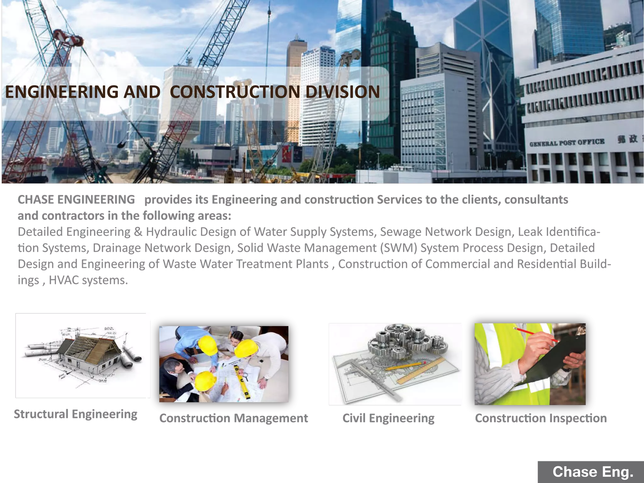 Chase Eng.
Structural Engineering Construction InspectionConstruction Management
ENGINEERING AND CONSTRUCTION DIVISION
Civil Engineering
CHASE ENGINEERING provides its Engineering and construction Services to the clients, consultants
and contractors in the following areas:
Detailed Engineering & Hydraulic Design of Water Supply Systems, Sewage Network Design, Leak Identiﬁca-
tion Systems, Drainage Network Design, Solid Waste Management (SWM) System Process Design, Detailed
Design and Engineering of Waste Water Treatment Plants , Construction of Commercial and Residential Build-
ings , HVAC systems.
 