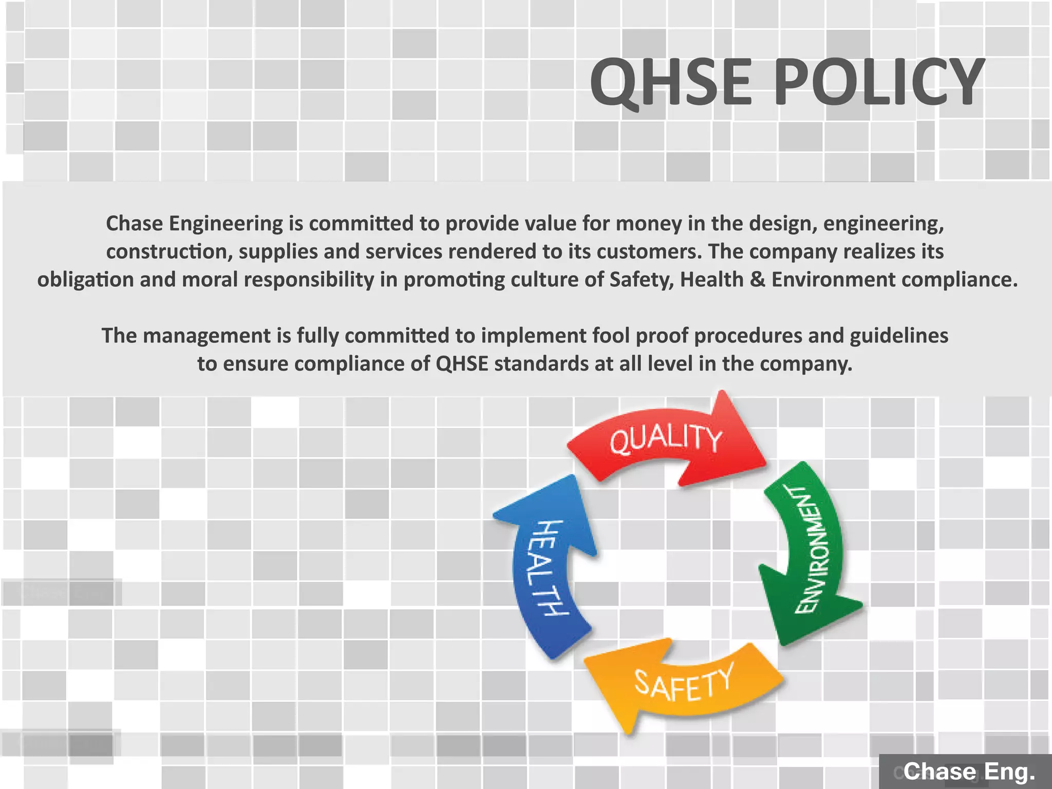 Chase Eng.
Chase Eng.
Chase Engineering is committed to provide value for money in the design, engineering,
construction, supplies and services rendered to its customers. The company realizes its
obligation and moral responsibility in promoting culture of Safety, Health & Environment compliance.
The management is fully committed to implement fool proof procedures and guidelines
to ensure compliance of QHSE standards at all level in the company.
QHSE POLICY
Chase Eng.Chase Eng.
 