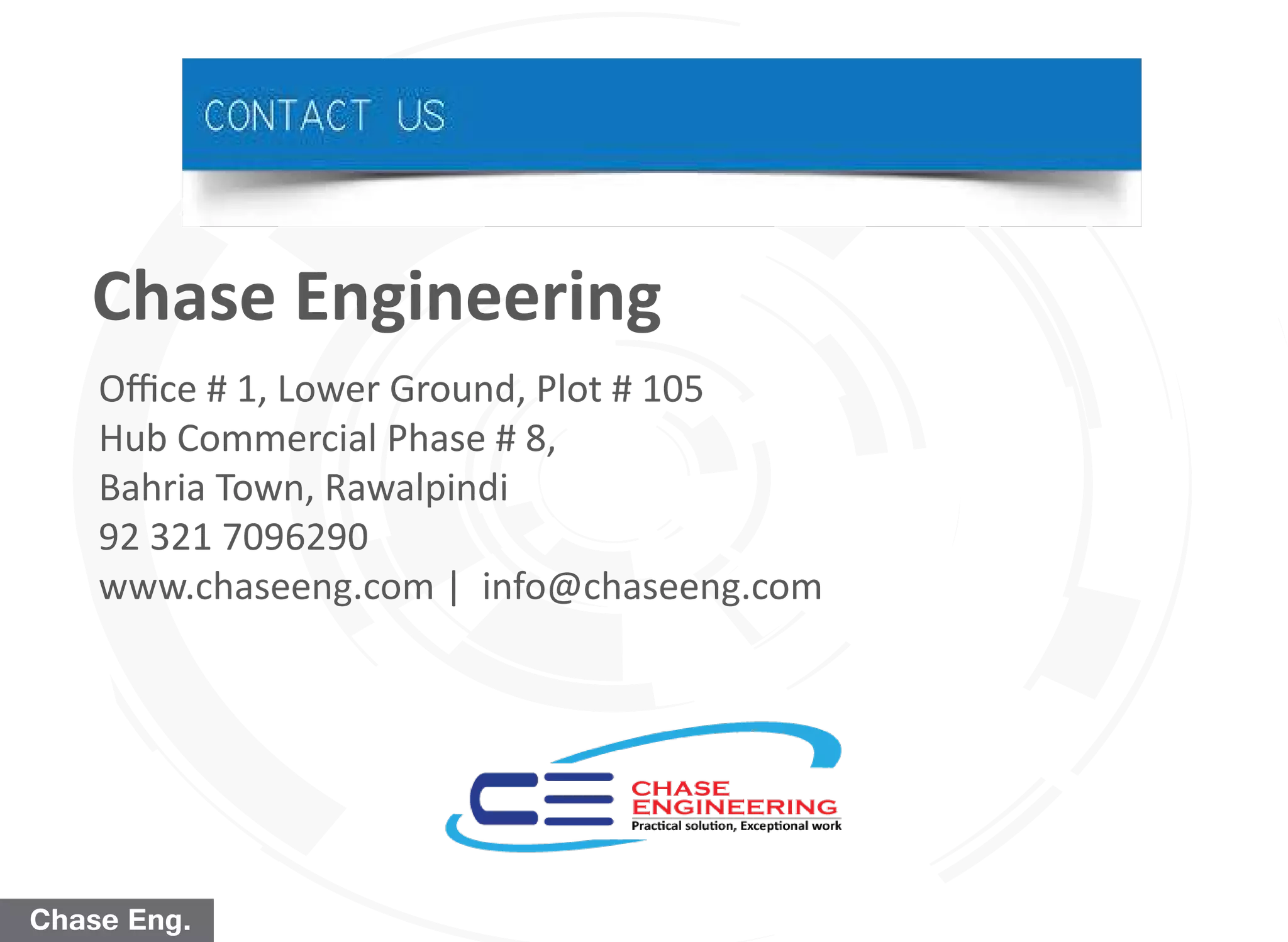 Chase Eng.
Oﬃce # 1, Lower Ground, Plot # 105
Hub Commercial Phase # 8,
Bahria Town, Rawalpindi
92 321 7096290
www.chaseeng.com | info@chaseeng.com
Chase Engineering
 