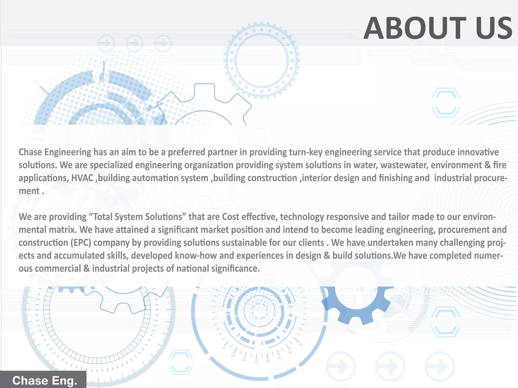 Chase Eng.Chase Eng.
ABOUT US
Chase Engineering has an aim to be a preferred partner in providing turn-key engineering service that produce innovative
solutions. We are specialized engineering organization providing system solutions in water, wastewater, environment & ﬁre
applications, HVAC ,building automation system ,building construction ,interior design and ﬁnishing and industrial procure-
ment .
We are providing “Total System Solutions” that are Cost eﬀective, technology responsive and tailor made to our environ-
mental matrix. We have attained a signiﬁcant market position and intend to become leading engineering, procurement and
construction (EPC) company by providing solutions sustainable for our clients . We have undertaken many challenging proj-
ects and accumulated skills, developed know-how and experiences in design & build solutions.We have completed numer-
ous commercial & industrial projects of national signiﬁcance.
 
