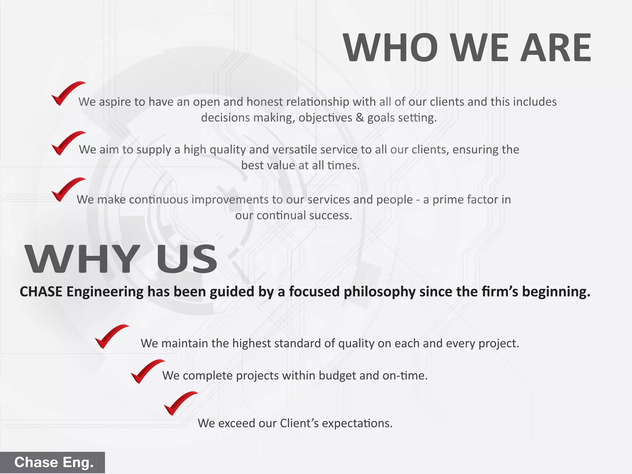 We aspire to have an open and honest relationship with all of our clients and this includes
decisions making, objectives & goals setting.
We aim to supply a high quality and versatile service to all our clients, ensuring the
best value at all times.
We make continuous improvements to our services and people - a prime factor in
our continual success.
CHASE Engineering has been guided by a focused philosophy since the ﬁrm’s beginning.
We maintain the highest standard of quality on each and every project.
We complete projects within budget and on-time.
We exceed our Client’s expectations.
Chase Eng.
WHY US
WHO WE ARE
 