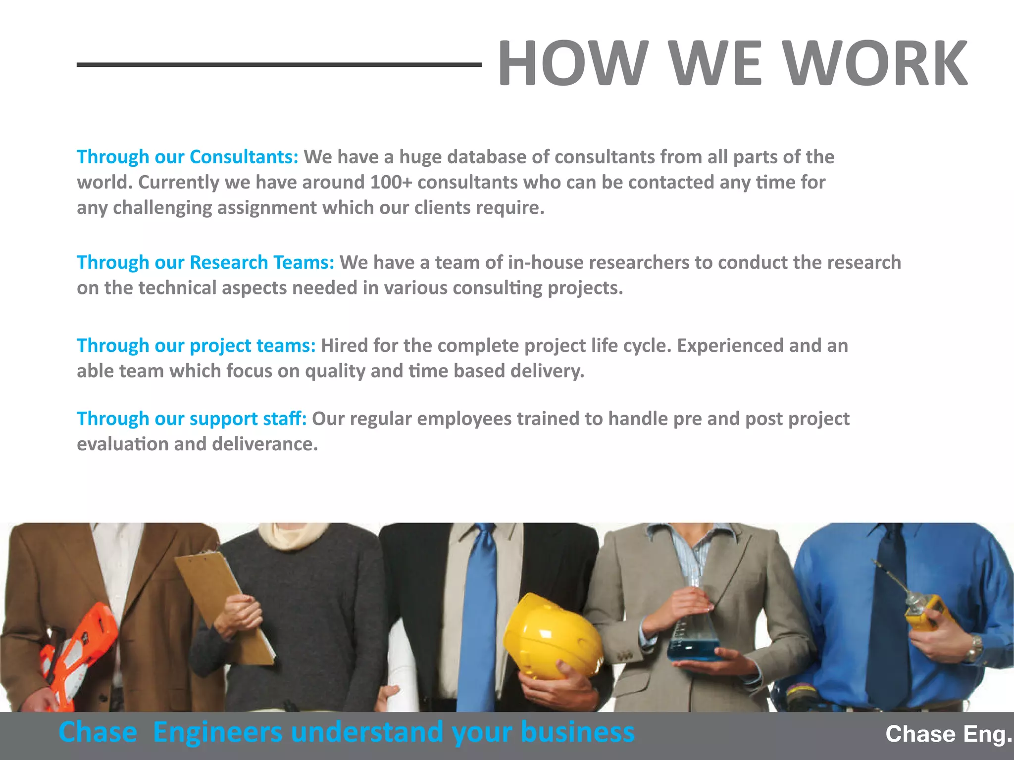 Through our Consultants: We have a huge database of consultants from all parts of the
world. Currently we have around 100+ consultants who can be contacted any time for
any challenging assignment which our clients require.
Through our Research Teams: We have a team of in-house researchers to conduct the research
on the technical aspects needed in various consulting projects.
Through our project teams: Hired for the complete project life cycle. Experienced and an
able team which focus on quality and time based delivery.
Through our support staﬀ: Our regular employees trained to handle pre and post project
evaluation and deliverance.
Chase Eng.Chase Engineers understand your business
HOW WE WORK
 