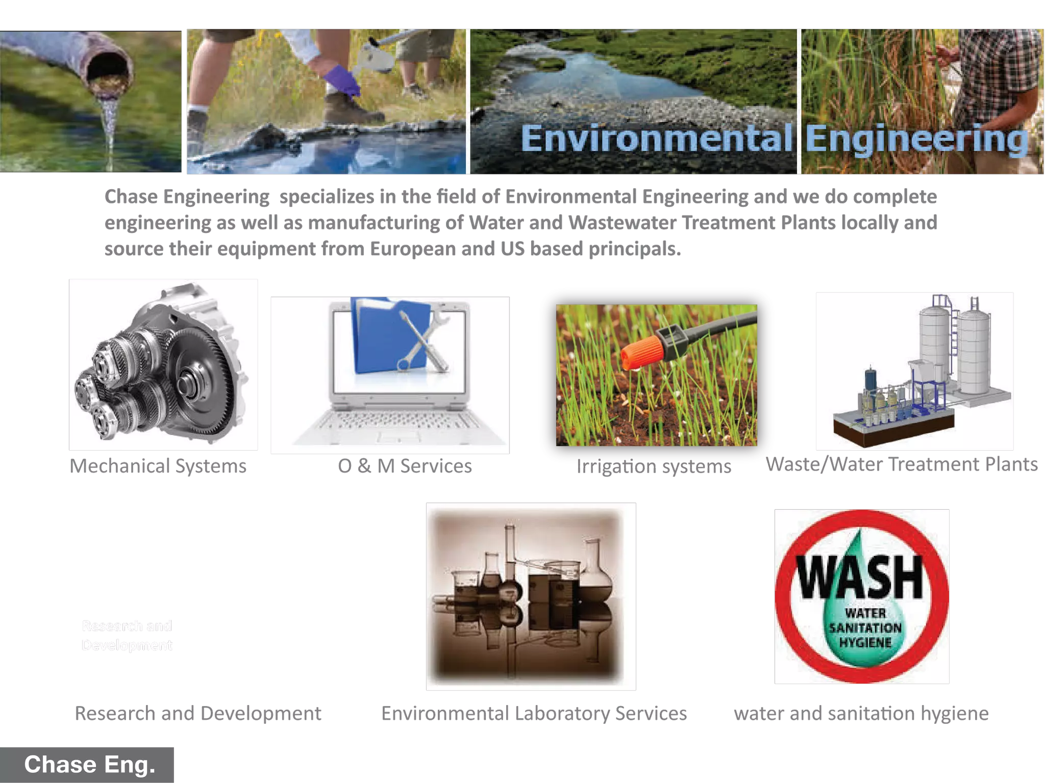 Chase Eng.
Chase Engineering specializes in the ﬁeld of Environmental Engineering and we do complete
engineering as well as manufacturing of Water and Wastewater Treatment Plants locally and
source their equipment from European and US based principals.
Waste/Water Treatment Plants
Environmental Laboratory Services
O & M ServicesMechanical Systems
Research and
Development
Research and Development
Irrigation systems
water and sanitation hygiene
 