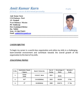 Amit Kumar Karn Profile
(B.Tech), a sincere & determined personality
Amit Kumar Karn
C/O-Chaitanya Patel
AT- Danipali
Near-Chinmaya Mission
PO- Budharaja
Dist:-Sambalpur(Odisha)
Pin: 768004
Mob: +91 9861756023
Email: amitkk616@gmail.com
---------------------------------------------------------------------------------------------------------------------------------------
---------------------------------------------------------------------------------------------------------------------------------------
CAREEROBJECTIVE:
To begin my career in a world class organization and utilize my skills in a challenging,
team-oriented environment and contribute towards the overall growth of the
organization to the best of my skills.
EDUCATIONAL PROFILE:
Sr No.
Examination Passed
/ Appear.
Board / University
Year of
Passing
Percentage of
Marks
Remarks /
Grade
1.
B.Tech
(Civil).
V.S.S.U.T, Burla 2015
83.6%
2. XII th C.H.S.E(Odisha) 2010 82.83% 1st Div.
3. Xth B.S.E(Odisha) 2008 85.87 % 1st Div.
 