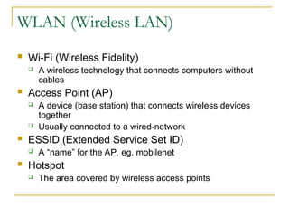 WLAN (Wireless LAN)
 Wi-Fi (Wireless Fidelity)
 A wireless technology that connects computers without
cables
 Access Point (AP)
 A device (base station) that connects wireless devices
together
 Usually connected to a wired-network
 ESSID (Extended Service Set ID)
 A “name” for the AP, eg. mobilenet
 Hotspot
 The area covered by wireless access points
 