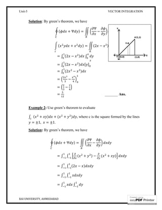 Unit-5
RAI UNIVERSITY, AHMEDABAD
Solution: By green’s theorem, we
(
(
=
=
=
=
=
=
Example 2: Use green’s theorem to evaluate
∫ ( + ) + (
= ±1, = ±1.
Solution: By green’s theorem, we have
(
=
=
=
=
VECTOR INTEGRATION
: By green’s theorem, we have
( + Ψ ) =
Ψ
−
( + ) = (2 − )
∫ (2 − ) ∫
∫ (2 − ) [ ]
∫ (2 − )
−
−
_______ Ans.
Use green’s theorem to evaluate
+ ) , where c is the square formed by the lines
By green’s theorem, we have
( + Ψ ) =
Ψ
−
∫ ∫ ( + ) − ( + )
∫ ∫ (2 − )
∫ ∫
∫ ∫
VECTOR INTEGRATION
10
Ans.
, where c is the square formed by the lines
 