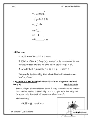Unit-5
RAI UNIVERSITY, AHMEDABAD
=
=
=
=
=
=
4.2 Exercise:
1) Apply Green’s theorem to evaluate
∫ [(2 − )
enclosed by the -
2) A vector field
Evaluate the line integral
by + = .
5.1 STOKE’S THEOREM
integral)
Surface integral of the component of curl
taken over the surface
the vector point function
Mathematically
∮ . = ∬
VECTOR INTEGRATION
∫ ( )
∫ (1 + 1)
∫ 2
( )
1 − 1
0________ Ans.
Apply Green’s theorem to evaluate
) + ( + ) ], where is the boundary of the area
-axis and the upper half of circle + =
is given by = sin ̂ + (1 + cos )
Evaluate the line integral ∫ . where is the circular path given
THEOREM:(Relation between Line integral and Surface
(Without Proof)
Surface integral of the component of curl along the normal to the surface
taken over the surface bounded by curve is equal to the line integral of
the vector point function taken along the closed curve .
.
VECTOR INTEGRATION
11
is the boundary of the area
= .
̂.
is the circular path given
:(Relation between Line integral and Surface
(Without Proof)
along the normal to the surface ,
is equal to the line integral of
 