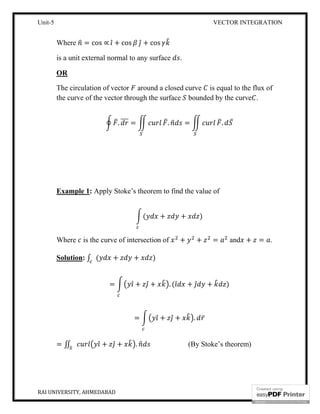 Unit-5 VECTOR INTEGRATION
RAI UNIVERSITY, AHMEDABAD 12
Where = cos ∝ ̂ + cos ̂ + cos
is a unit external normal to any surface .
OR
The circulation of vector around a closed curve is equal to the flux of
the curve of the vector through the surface bounded by the curve .
. = . = . ̅
Example 1: Apply Stoke’s theorem to find the value of
( + + )
Where is the curve of intersection of + + = and + = .
Solution: ∫ ( + + )
= ̂ + ̂ + . ( ̂ + ̂ + )
= ̂ + ̂ + . ̅
= ∬ ̂ + ̂ + . (By Stoke’s theorem)
 