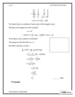 Unit-5 VECTOR INTEGRATION
RAI UNIVERSITY, AHMEDABAD 14
=
̂ ̂
−( + )
= 0. ̂ + ̂ + 2( − )
We observe that z co-ordinate of each vertex of the triangle is zero.
Therefore, the triangle lies in the -plane.
∴ =
∴ . = ̂ + 2( − ) . = 2( − ).
In the figure, only -plane is considered.
The equation of the line OB is =
By Stoke’s theorem, we have
∮ . = ∬ ( . )
= ∫ ∫ 2( − )
= 2 ∫ −
= 2 ∫
= ∫
=
= ________ Ans.
5.2 Exercise:
 