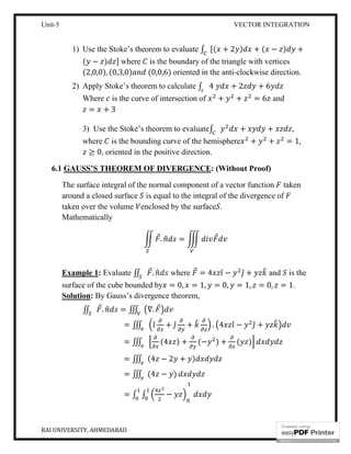 Unit-5 VECTOR INTEGRATION
RAI UNIVERSITY, AHMEDABAD 15
1) Use the Stoke’s theorem to evaluate ∫ [( + 2 ) + ( − ) +
( − ) ] where is the boundary of the triangle with vertices
(2,0,0), (0,3,0) (0,0,6) oriented in the anti-clockwise direction.
2) Apply Stoke’s theorem to calculate ∫ 4 + 2 + 6
Where is the curve of intersection of + + = 6 and
= + 3
3) Use the Stoke’s theorem to evaluate∫ + + ,
where is the bounding curve of the hemisphere + + = 1,
≥ 0, oriented in the positive direction.
6.1 GAUSS’S THEOREM OF DIVERGENCE: (Without Proof)
The surface integral of the normal component of a vector function taken
around a closed surface is equal to the integral of the divergence of
taken over the volume enclosed by the surface .
Mathematically
⃗. = ⃗
Example 1: Evaluate ∬ ⃗. where ⃗ = 4 ̂ − ̂ + and is the
surface of the cube bounded by = 0, = 1, = 0, = 1, = 0, = 1.
Solution: By Gauss’s divergence theorem,
∬ ⃗. = ∭ ∇. ⃗
= ∭ ̂ + ̂ + . 4 ̂ − ̂ +
= ∭ (4 ) + (− ) + ( )
= ∭ (4 − 2 + )
= ∭ (4 − )
= ∫ ∫ −
 