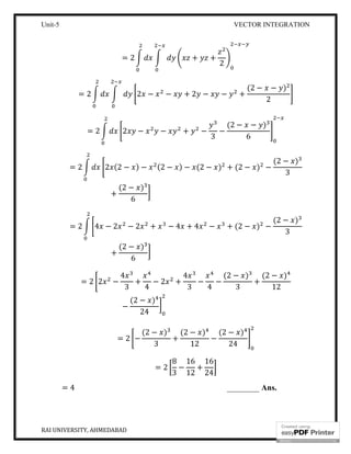 Unit-5 VECTOR INTEGRATION
RAI UNIVERSITY, AHMEDABAD 17
= 2 + +
2
= 2 2 − − + 2 − − +
(2 − − )
2
= 2 2 − − + −
3
−
(2 − − )
6
= 2 2 (2 − ) − (2 − ) − (2 − ) + (2 − ) −
(2 − )
3
+
(2 − )
6
= 2 4 − 2 − 2 + − 4 + 4 − + (2 − ) −
(2 − )
3
+
(2 − )
6
= 2 2 −
4
3
+
4
− 2 +
4
3
−
4
−
(2 − )
3
+
(2 − )
12
−
(2 − )
24
= 2 −
(2 − )
3
+
(2 − )
12
−
(2 − )
24
= 2
8
3
−
16
12
+
16
24
= 4 ________ Ans.
 