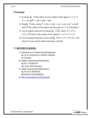 Unit-5 VECTOR INTEGRATION
RAI UNIVERSITY, AHMEDABAD 18
6.2 Exercise:
1) Evaluate ∬ ⃗. where is the surface of the sphere + +
= 16 and ⃗ = 3 ̂ + 4 ̂ + 5 .
2) Find∬ ⃗. , where ⃗ = (2 + 3 ) ̂ − ( + ) ̂ + ( + 2 )
and is the surface of the sphere having centre (3,-1, 2) and radius 3.
3) Use divergence theorem to evaluate∬ ⃗. ⃗, where ⃗ = ̂ +
̂ + and is the surface of the sphere + + = .
4) Use divergence theorem to show that∬ ∇ ( + + ). = 6 ,
where is any closed surface enclosing volume .
7.1 REFERECE BOOKS:
1) Introduction to Engineering Mathematics
By H. K. DASS.& Dr. RAMA VERMA
S. CHAND
2) Higher Engineering Mathematics
By B.V. RAMANA
Mc Graw Hill Education
3) Higher Engineering Mathematics
By Dr. B.S. GREWAL
KHANNA PUBLISHERS
4) http://mecmath.net/calc3book.pdf
 