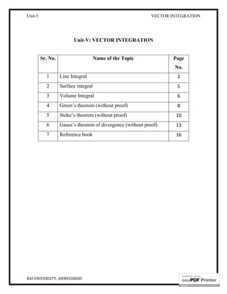 Unit-5 VECTOR INTEGRATION
RAI UNIVERSITY, AHMEDABAD 2
Unit-V: VECTOR INTEGRATION
Sr. No. Name of the Topic Page
No.
1 Line Integral 2
2 Surface integral 5
3 Volume Integral 6
4 Green’s theorem (without proof) 8
5 Stoke’s theorem (without proof) 10
6 Gauss’s theorem of divergence (without proof) 13
7 Reference book 16
 