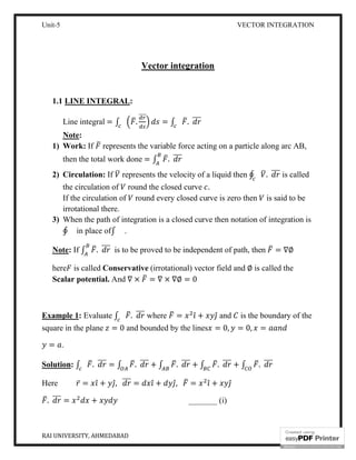 Unit-5 VECTOR INTEGRATION
RAI UNIVERSITY, AHMEDABAD 3
Vector integration
1.1 LINE INTEGRAL:
Line integral = ∫ .
⃗
= ∫ .
Note:
1) Work: If represents the variable force acting on a particle along arc AB,
then the total work done = ∫ .
2) Circulation: If represents the velocity of a liquid then ∮ . is called
the circulation of round the closed curve .
If the circulation of round every closed curve is zero then is said to be
irrotational there.
3) When the path of integration is a closed curve then notation of integration is
∮ in place of∫ .
Note: If ∫ . is to be proved to be independent of path, then = ∇∅
here is called Conservative (irrotational) vector field and ∅ is called the
Scalar potential. And ∇ × = ∇ × ∇∅ = 0
Example 1: Evaluate ∫ . where = ̂ + ̂ and is the boundary of the
square in the plane = 0 and bounded by the lines = 0, = 0, =
= .
Solution: ∫ . = ∫ . + ∫ . + ∫ . + ∫ .
Here ̅ = ̂ + ̂, = ̂ + ̂, = ̂ + ̂
. = + _______ (i)
 
