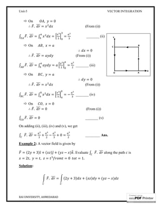 Unit-5
RAI UNIVERSITY, AHMEDABAD
 On , = 0
∴ . =
∫ . = ∫ =
 On , =
∴ . =
∫ . = ∫ =
 On , =
∴ . =
∫ . = ∫ =
 On , = 0
∴ . = 0
∫ . = 0
On adding (ii), (iii), (iv) and (v), we
∫ . = + − + 0
Example 2: A vector field is given by
= (2 + 3) ̂ + ( ) ̂ + (
= 2 , = , =
Solution:
. =
VECTOR INTEGRATION
(From (i))
= _______ (ii)
∴ = 0
(From (i))
= _______ (iii)
∴ = 0
(From (i))
= − _______ (iv)
(From (i))
_______ (v)
On adding (ii), (iii), (iv) and (v), we get
0 = ________ Ans.
A vector field is given by
− ) . Evaluate ∫ . along the path
= 0 = 1.
(2 + 3) + ( ) + ( − )
VECTOR INTEGRATION
4
along the path is
 