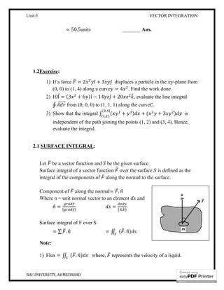 Unit-5
RAI UNIVERSITY, AHMEDABAD
= 50.5units
1.2Exercise:
1) If a force = 2
(0, 0) to (1, 4) along a curve
2) If ⃗ = (3 + 6
∮ ⃗ ⃗ from (0, 0, 0) to (1, 1, 1) along the curve
3) Show that the integral
independent of the path joining the points (1, 2) and (3, 4). Hence,
evaluate the integral.
2.1 SURFACE INTEGRAL
Let be a vector function and
Surface integral of a vector function
integral of the components of
Component of along the normal
Where n = unit normal vector to an element
= | |
Surface integral of F over S
= ∑ .
Note:
1) Flux = ∬ ( . )
VECTOR INTEGRATION
nits _______ Ans.
2 ̂ + 3 ̂ displaces a particle in the
(0, 0) to (1, 4) along a curve = 4 . Find the work done.
6 ) ̂ − 14 ̂ + 20 , evaluate the line integral
from (0, 0, 0) to (1, 1, 1) along the curve .
Show that the integral ∫ ( + ) + ( + 3
( , )
( , )
independent of the path joining the points (1, 2) and (3, 4). Hence,
evaluate the integral.
SURFACE INTEGRAL:
be a vector function and be the given surface.
Surface integral of a vector function over the surface is defined as
integral of the components of along the normal to the surface.
along the normal= .
Where n = unit normal vector to an element and
=
.
Surface integral of F over S
= ∬ ( . )
) where, represents the velocity of a liquid.
VECTOR INTEGRATION
6
displaces a particle in the -plane from
. Find the work done.
, evaluate the line integral
) is
independent of the path joining the points (1, 2) and (3, 4). Hence,
is defined as the
along the normal to the surface.
represents the velocity of a liquid.
 