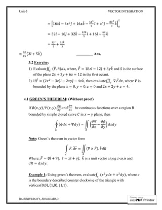 Unit-5 VECTOR INTEGRATION
RAI UNIVERSITY, AHMEDABAD 9
= 16 ̂ − 4 ̂ + 16 − ̂ + ̂ −
= 32 ̂ − 16 ̂ + 32 − ̂ + 16 ̂ −
=
̂
+
= 3 ̂ + 5 _________ Ans.
3.2 Exercise:
1) Evaluate∬ ( . ) , where, ⃗ = 18 ̂ − 12 ̂ + 3 and is the surface
of the plane 2 + 3 + 6 = 12 in the first octant.
2) If ⃗ = (2 − 3 ) ̂ − 2 ̂ − 4 , then evaluate∭ ∇ ⃗ , where is
bounded by the plane = 0, = 0, = 0 and 2 + 2 + = 4.
4.1 GREEN’S THEOREM: (Without proof)
If ∅( , ), Ψ( , ),
Ψ
be continuous functions over a region R
bounded by simple closed curve in − plane, then
( + Ψ ) =
Ψ
−
Note: Green’s theorem in vector form
. = (∇ × ).
Where, = ∅ ̂ + Ψȷ̂, r̅ = ̂ + ̂, is a unit vector along -axis and
= .
Example 1: Using green’s theorem, evaluate∫ ( + ), where
is the boundary described counter clockwise of the triangle with
vertices(0,0), (1,0), (1,1).
 