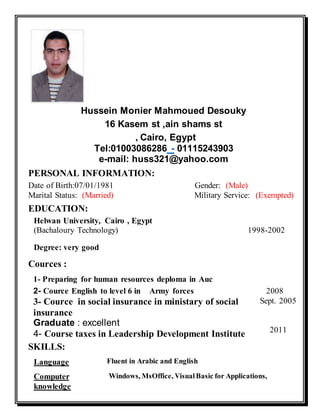 Hussein Monier Mahmoued Desouky
16 Kasem st ,ain shams st
, Cairo, Egypt
Tel:01003086286 - 01115243903
e-mail: huss321@yahoo.com
PERSONAL INFORMATION:
Date of Birth:07/01/1981 Gender: (Male)
Marital Status: (Married) Military Service: (Exempted)
EDUCATION:
Helwan University, Cairo , Egypt
(Bachaloury Technology) 1998-2002
Degree: very good
Cources :
3- Cource in social insurance in ministary of social
insurance
Graduate : excellent
4- Course taxes in Leadership Development Institute
Sept. 2005
2011
SKILLS:
Language Fluent in Arabic and English
Computer
knowledge
Windows, MsOffice, VisualBasic for Applications,
1- Preparing for human resources deploma in Auc
2- Cource English to level 6 in Army forces 2008
 