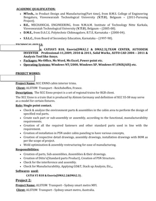 ACADEMIC QUALIFICATION:
• MTech., in Product Design and Manufacturing(Part time), from B.M.S. College of Engineering
Bengaluru, Visveswaraiah Technological University (V.T.U), Belgaum – (2011-Pursuing
Project).
• B.E., MECHANICAL ENGINEERING, from N.M.A.M. Institute of Technology Nitte Karkala,
Visveswaraiah Technological University (V.T.U), Belgaum – (2005-08).
• D.M.E., from D.A.C.G. Polytechnic Chikmagalore, B.T.E, Karnataka – (2000-04).
• S.S.L.C., from Board of Secondary Education, Karnataka – (1997-98).
TECHNICAL SKILLS:
• CAD Tools: CATIAV5 R18, Enovia(DMA2.2 & DMA2.3),TEAM CENTER, AUTODESK
INVENTER Professional-11,2009, 2010 & 2011, Solid Works, AUTO CAD 2004 – 2011 &
Analysis Tool like Ansys.
• Packages: Ms-Office, Ms Word, Ms Excel, Power point etc.
• Operating Systems: Windows NT/2000, Windows XP, Windows 07,UNIX(AIX) etc.
PROJECT WORKS:
Project 1:
Project Name: XCC ENNO cabin interior trims.
Client: ALSTOM Transport - Reichshoffen, France.
Description: The XCC Enno project is a set of regional trains for RGB client.
The XCC Enno is a train that is produced by Alstom Germany and definition of XCC S5-S8 may serve
as a model for certain fixtures.
Role: Single point contact.
• Check & analyze the environment parts & assemblies in the cabin area to perform the design of
specified real parts.
• Create each part or sub-assembly or assembly, according to the functional, manufacturability
requirements.
• Creation of all the required fasteners and other standard parts used in line with the
requirement.
• Creation of installation in PSN under cabin paneling to have various concepts,
• Creation of respective detail drawings, assembly drawings, installation drawings with BOM as
per the scope of project.
• Weld optimization & assembly restructuring for ease of manufacturing.
Responsibilities:
• Creation of parts, Sub-assemblies, Assemblies & their drawings.
• Creation of Ditto's(Standard parts Product), Creation of PSN Structure.
• Check for the interference and assembly.
• Check for Manufacturability, Applying GD&T, Stack up Analysis, Etc,,,
Softwares used:
CATIA V5 R18 & Enovia(DMA2.2&DMA2.3) .
Project 2:
Project Name: ALSTOM Transport - Sydney smart metro MFI.
Client: ALSTOM Transport - Sydney smart metro, Australia.
 