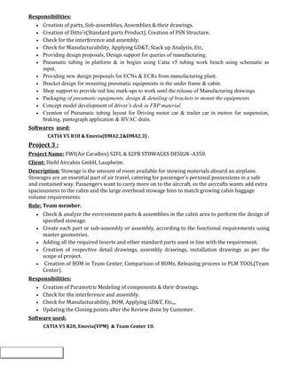 Responsibilities:
• Creation of parts, Sub-assemblies, Assemblies & their drawings.
• Creation of Ditto's(Standard parts Product), Creation of PSN Structure.
• Check for the interference and assembly.
• Check for Manufacturability, Applying GD&T, Stack up Analysis, Etc,
• Providing design proposals, Design support for queries of manufacturing.
• Pneumatic tubing in platform & in bogies using Catia v5 tubing work bench using schematic as
input.
• Providing new design proposals for ECNs & ECRs from manufacturing plant.
• Bracket design for mounting pneumatic equipments in the under frame & cabin.
• Shop support to provide red line mark-ups to work until the release of Manufacturing drawings.
• Packaging of pneumatic equipments, design & detailing of brackets to mount the equipments.
• Concept model development of driver’s desk in FRP material.
• Creation of Pneumatic tubing layout for Driving motor car & trailer car in metros for suspension,
braking, pantograph application & HVAC drain.
Softwares used:
CATIA V5 R18 & Enovia(DMA2.2&DMA2.3) .
Project 3 :
Project Name: FWI(Air Caraïbes) S2FL & S2FR STOWAGES DESIGN -A350.
Client: Diehl Aircabin GmbH, Laupheim.
Description: Stowage is the amount of room available for stowing materials aboard an airplane.
Stowages are an essential part of air travel, catering for passenger's personal possessions in a safe
and contained way. Passengers want to carry more on to the aircraft, so the aircrafts wants add extra
spaciousness to the cabin and the large overhead stowage bins to match growing cabin baggage
volume requirements.
Role: Team member.
• Check & analyze the environment parts & assemblies in the cabin area to perform the design of
specified stowage.
• Create each part or sub-assembly or assembly, according to the functional requirements using
master geometries.
• Adding all the required Inserts and other standard parts used in line with the requirement.
• Creation of respective detail drawings, assembly drawings, installation drawings as per the
scope of project.
• Creation of BOM in Team Center, Comparison of BOMs, Releasing process in PLM TOOL(Team
Center).
Responsibilities:
• Creation of Parametric Modeling of components & their drawings.
• Check for the interference and assembly.
• Check for Manufacturability, BOM, Applying GD&T, Etc,,,
• Updating the Closing points after the Review done by Customer.
Software used:
CATIA V5 R20, Enovia(VPM) & Team Center 10.
 