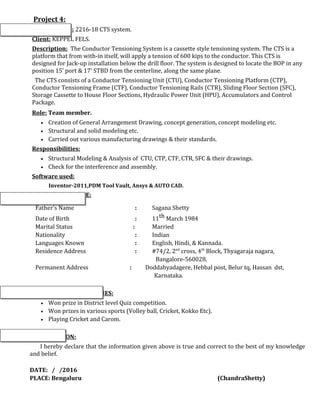 Project 4:
Project Name: 2216-18 CTS system.
Client: KEPPEL FELS.
Description: The Conductor Tensioning System is a cassette style tensioning system. The CTS is a
platform that from with-in itself, will apply a tension of 600 kips to the conductor. This CTS is
designed for Jack-up installation below the drill floor. The system is designed to locate the BOP in any
position 15’ port & 17’ STBD from the centerline, along the same plane.
The CTS consists of a Conductor Tensioning Unit (CTU), Conductor Tensioning Platform (CTP),
Conductor Tensioning Frame (CTF), Conductor Tensioning Rails (CTR), Sliding Floor Section (SFC),
Storage Cassette to House Floor Sections, Hydraulic Power Unit (HPU), Accumulators and Control
Package.
Role: Team member.
• Creation of General Arrangement Drawing, concept generation, concept modeling etc.
• Structural and solid modeling etc.
• Carried out various manufacturing drawings & their standards.
Responsibilities:
• Structural Modeling & Analysis of CTU, CTP, CTF, CTR, SFC & their drawings.
• Check for the interference and assembly.
Software used:
Inventor-2011,PDM Tool Vault, Ansys & AUTO CAD.
PERSONAL PROFILE:
Father’s Name : Sagana Shetty
Date of Birth : 11th March 1984
Marital Status : Married
Nationality : Indian
Languages Known : English, Hindi, & Kannada.
Residence Address : #74/2, 2nd
cross, 4th
Block, Thyagaraja nagara,
Bangalore-560028.
Permanent Address : Doddabyadagere, Hebbal post, Belur tq, Hassan dst,
Karnataka.
ACHIEVEMENTS & HOBBIES:
• Won prize in District level Quiz competition.
• Won prizes in various sports (Volley ball, Cricket, Kokko Etc).
• Playing Cricket and Carom.
DECLARATION:
I hereby declare that the information given above is true and correct to the best of my knowledge
and belief.
DATE: / /2016
PLACE: Bengaluru (ChandraShetty)
 