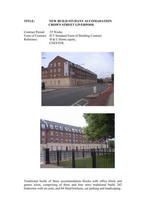 TITLE: NEW BUILD STUDANT ACCOMADATION
CROWN STREET LIVERPOOL
Contract Period: 55 Weeks
Form of Contract: JCT Standard Form of Building Contract
Reference: B & C Home equity,
CHESTER.
Traditional build, of three accommodation blocks with office block and
games room, comprising of three and four story traditional build, 242
bedrooms with en-suite, and 84 fitted kitchens, car parking and landscaping.
 