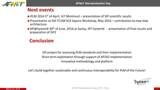 DIESAR Direction Internationale de l’Evaluation, de la Sécurité et des Affaires Réglementaires
7
AFNeT Standardization Day
Next events
AFNeT Standardization Days 2016 - ParisMarch 23, 2016
 iPLM 2016 5th of April, IUT Montreuil – presentation of SIP scientific results
 Presentation at ISO TC184 SC4 Saporo Workshop, May 2016 – contribution to new step
architecture
 SIP@SystemX 30th of June, 2016 at Saclay, IRT-SystemX - presentation of final results and
preparation of SIP2
Conclusion
SIP project for assessing PLM standards and their implementation
Short term exploitation through support of AP242 implementation
Innovative methodology and platform
Let’s build together sustainable and continuous interoperability for PLM of the Future!
 