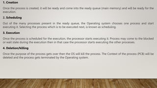 1. Creation
Once the process is created, it will be ready and come into the ready queue (main memory) and will be ready fo...