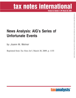 News Analysis: AIG’s Series of
Unfortunate Events
by Joann M. Weiner
Reprinted from Tax Notes Int’l, March 30, 2009, p. 1155
Volume 53, Number 13 March 30, 2009
(C)TaxAnalysts2009.Allrightsreserved.TaxAnalystsdoesnotclaimcopyrightinanypublicdomainorthirdpartycontent.
 