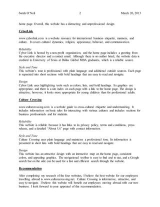 Sarah O’Neil 2 March 20, 2013
home page. Overall, this website has a distracting and unprofessional design.
CyborLink
www.cyborlink.com is a website resource for international business etiquette, manners, and
culture. It covers cultural dynamics, religion, appearance, behavior, and communication.
Reliability
Cybor Link is hosted by a non-profit organization, and the home page includes a greeting from
the executive director and a contact email. Although there is no author listed, the website data is
credited to University of Texas at Dallas Global MBA graduates, which is a reliable source.
Style and Tone
This website’s tone is professional with plain language and additional outside sources. Each page
is separated into short sections with bold headings that are easy to read and navigate.
Design
Cybor Link uses highlighting tools such as colors, lists, and bold headings. Its graphics are
appropriate, and there is a site index on each page with a link to the home page. The design is
attractive; however, it looks more appropriate for young children than for professional adults.
Culture Crossing
www.culturcrossing.com is a website guide to cross-cultural etiquette and understanding. It
includes information on basic rules for interacting with various cultures and includes sections for
business professionals and for students.
Reliability
This website is reliable because it has links to its privacy policy, terms and conditions, press
release, and a detailed “About Us” page with contact information.
Style and Tone
Culture Crossing uses plain language and maintains a professional tone. Its information is
presented in short lists with bold headings that are easy to read and navigate.
Design
This website has an attractive design with an interactive map on the home page, consistent
colors, and appealing graphics. The navigational toolbar is easy to find and to use, and a Google
search bar on the side can be used for a fast and efficient search through the webstie.
Recommendation
After completing my research of the four websites, I believe the best website for our employees
travelling abroad is www.culturecrossing.net. Culture Crossing is informative, attractive, and
easy to navigate. I believe this website will benefit our employees moving abroad with our new
business. I look forward to your appraisal of this recommendation.
 