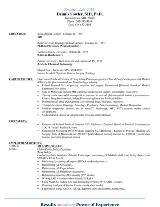 Resume’, July, 2013.
Dennis Fowler, MD, PhD.
Germantown, MD 20876
Phone: 301-515-3168
Cell; 434-872-3189
EDUCATION: Rush Medical College - Chicago, IL. 1985
MD
Rush University Graduate Medical College - Chicago, IL. 1984
Ph.D. in Physiology (Neurophysiology)
Northern Illinois University - DeKalb, IL. 1978
B.G.S. in Biochemistry
Purdue University - West Lafayette and Hammond, IN. 1970
A.A.S. in Chemical Technology
Mayo Clinic - Rochester, MN. 1984-1987
Intern / Resident Physician; General Surgery / Urology
CAREER PROFILE: Experienced Medical Director of Drug Safety-Pharmacovigilance, Clinical Drug Development and Medical
Affairs in the pharmaceutical and biotechnology industry.
• Federal licensed MD to practice medicine and surgery Unrestricted [National Board of Medical
Examiners].Non active
• State of Minnesota licensed MD to practice medicine and surgery, unrestricted. Non active
• Twenty years successful managerial experience in several pharmaceutical industry environments:
Clinical Drug Development, Safety-Pharmacovigilance and Medical Affairs.
• Pharmaceutical Drug Development (conventional drugs, biologics, vaccines);
• Therapeutics areas; Oncology, Neurology, Psychiatry, Pain, Hematology, Medical Diagnostics.
• Medical diagnostics (invitro and in vivo-CT, Radiology, MRI, PET) contrast media clinical
development.
• Medical device clinical development (in-vivo and invitro devices).
LICENSURES:
• Unrestricted Federal Medical Licensed MD; Diplomat - National Board of Medical Examiners no.
318278 [Federal Medical License
• Unrestricted Minnesota [MN] Medical Licensed MD; Diplomat - License to Practice Medicine and
Surgery, State of Minnesota, no. 2014007, [state Medical license] License no. 0300988 (Unrestricted,
inactive practicing physician status).
EMPLOYMENT HISTORY:
1/2012 to MEDIMMUNE, LLC;
6/2014 Global Patient Safety Physician
Drug Safety
Conducting daily Individual Adverse Event report processing [ICSR-Individual Case Safety Report] and
SUSAR’s; US & Ex-US;
• Reviewing / preparing AE reports [IND & marketed products].
• Determining AE Seriousness.
• Determining AE Expectedness.
• Determining AE Relatedness (causality).
• Determining/reporting AE Causality [IND studies]
• Writing SAE Narratives-when needed; SUSARs.
• Using MedRAH coding ICH med terminology [former WHO-ART, Costart].
• Preparing Analysis of Similar Events reports when needed.
• Experienced using, ARGUS, ARISg, Sapphire safety data center [AstraZeneca].
 