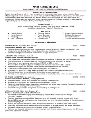 MARY ANN RODRIGUEZ
Jackson Heights, NY 11372 ● 646-894-4274 ● MaryannR2030@gmail.com
ADMINISTRATIVE PROFESSIONAL
Results-driven professional with 10+ years of experience in administrative roles across various industries. Strong
office management, human resources and customer service skills. Solid organizational, interpersonal, time-management
and multitasking skills. Good team player with ability to develop strong relationships with associates, clients, and
management. Ability to grasp and understand various computer programs of moderate complexity. Possesses a high
degree of integrity and discretion in dealing with confidential matters.
COMPUTER SKILLS
Certified Microsoft Office Specialist, MS Office Suite: Word, Excel, PowerPoint, Outlook
QuickBooks, Lotus Notes, PeopleSoft, Donor Perfect
KEY SKILLS
 Fluent in Spanish  Customer Service  Prepare new hire packages
 Internet Research  Report Generation  Database Management
 Scheduling  Associate Training  Process Improvement
 Event Coordination  Client Relations  Accounts Payable/Receivable
PROFESSIONAL EXPERIENCE
FORUM STAFFING SERVICES, New York, NY 01/2014 – Present
Administrative Assistant On-Call-Temp
 Performs office administration functions: correspondence, meeting scheduling, calendar management, travel
arrangements, coordinating office moves and special events, and internet research.
 Generates demographic reports from customer data for upper management.
AMERICAN GIRL STORE, New York, NY 11/2014 – 01/2015
Seasonal Guest Services Associate/Concierge
 Used my excellent customer service skills, and professional demeanor to welcome over 500 customers’ daily.
 Provided information to customers about our in-store products and other information as needed.
 Responsible for opening/closing cash registers with $1500 to $2500 in cash.
 Answered 6 line multi phones, booked breakfast, lunch and dinner reservations at the AG Café.
 Performed concierge duties: answered phone inquiries and met face-to-face with customers.
 Contacted customers regarding order pick up and logged-in all transactions.
 Acted as doctor at AG Doll Hospital (examined broken dolls to determine costs and shipping rates).
 Filled out hospital order form and forwarded broken dolls to repair department.
 Received several recognition comments from customers’ for excellent customer service and pleasant demeanor
US TENNIS ASSOCIATION, New York, NY 08/2014 – 09/2014
Seasonal Administrative Assistant, Facility Operations
 Welcomed vendors, visitors, suite attendees and addressed customer issues.
 Answered all incoming calls and logged-in all requests for vendor’s suites.
 Assist with overall facilities issues, preventative maintenance, and various repair requests. Worked with supervisor to
scheduled maids to comply with vendor’s request.
 Generated weekly reports for management and followed up on pending issues.
JPMORGAN CHASE (Metro Tech), Brooklyn, NY 10/2011 – 11/2012
Customer Care Research Analyst, Intake Division
 Researched resolution for mortgage loans/home equity accounts from customer inquiries through
“Look-Back” process.
 Reviewed daily loans received at Intake Department, once fully executed, forwarded to proper work stream.
 Serviced 20 loans a day, tracking supporting documentation and other information to validate all claims increase my
personal target by 10%.
 Worked with key contacts to ensure correct action and documenting of all issues in current notes tacking.
 Proactively maintained working knowledge of current procedures to facilitate research and provide resolutions.
 Generated weekly reports and summarized/updated pertinent intake information.
 Reviewed and evaluated letters/claims to determine proper work-streams, successfully processed over 200 cases.
professional experience continued…
 