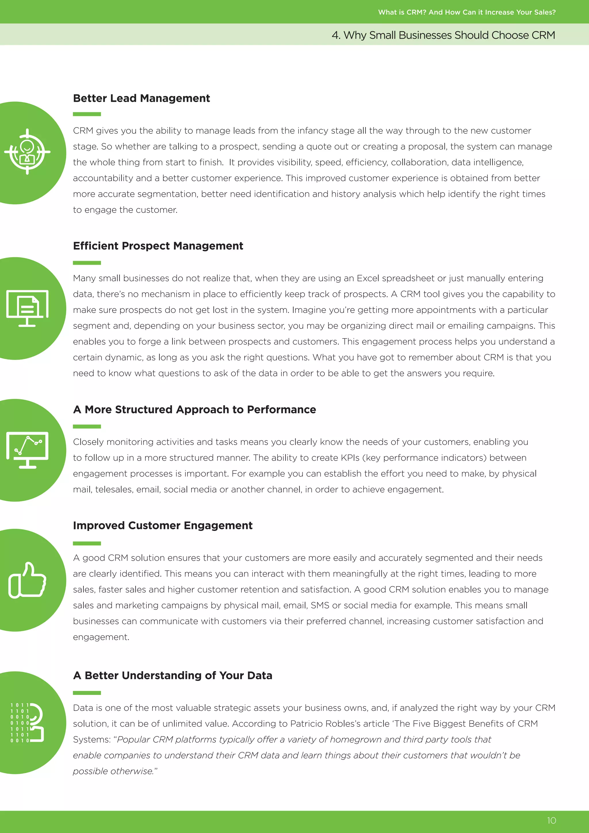 What is CRM? And How Can it Increase Your Sales?
10
4. Why Small Businesses Should Choose CRM
Efficient Prospect Management
Many small businesses do not realize that, when they are using an Excel spreadsheet or just manually entering
data, there’s no mechanism in place to efficiently keep track of prospects. A CRM tool gives you the capability to
make sure prospects do not get lost in the system. Imagine you’re getting more appointments with a particular
segment and, depending on your business sector, you may be organizing direct mail or emailing campaigns. This
enables you to forge a link between prospects and customers. This engagement process helps you understand a
certain dynamic, as long as you ask the right questions. What you have got to remember about CRM is that you
need to know what questions to ask of the data in order to be able to get the answers you require.
A More Structured Approach to Performance
Closely monitoring activities and tasks means you clearly know the needs of your customers, enabling you
to follow up in a more structured manner. The ability to create KPIs (key performance indicators) between
engagement processes is important. For example you can establish the effort you need to make, by physical
mail, telesales, email, social media or another channel, in order to achieve engagement.
Improved Customer Engagement
A good CRM solution ensures that your customers are more easily and accurately segmented and their needs
are clearly identified. This means you can interact with them meaningfully at the right times, leading to more
sales, faster sales and higher customer retention and satisfaction. A good CRM solution enables you to manage
sales and marketing campaigns by physical mail, email, SMS or social media for example. This means small
businesses can communicate with customers via their preferred channel, increasing customer satisfaction and
engagement.
A Better Understanding of Your Data
Data is one of the most valuable strategic assets your business owns, and, if analyzed the right way by your CRM
solution, it can be of unlimited value. According to Patricio Robles’s article ‘The Five Biggest Benefits of CRM
Systems: “Popular CRM platforms typically offer a variety of homegrown and third party tools that
enable companies to understand their CRM data and learn things about their customers that wouldn’t be
possible otherwise.”
Better Lead Management
CRM gives you the ability to manage leads from the infancy stage all the way through to the new customer
stage. So whether are talking to a prospect, sending a quote out or creating a proposal, the system can manage
the whole thing from start to finish. It provides visibility, speed, efficiency, collaboration, data intelligence,
accountability and a better customer experience. This improved customer experience is obtained from better
more accurate segmentation, better need identification and history analysis which help identify the right times
to engage the customer.
 