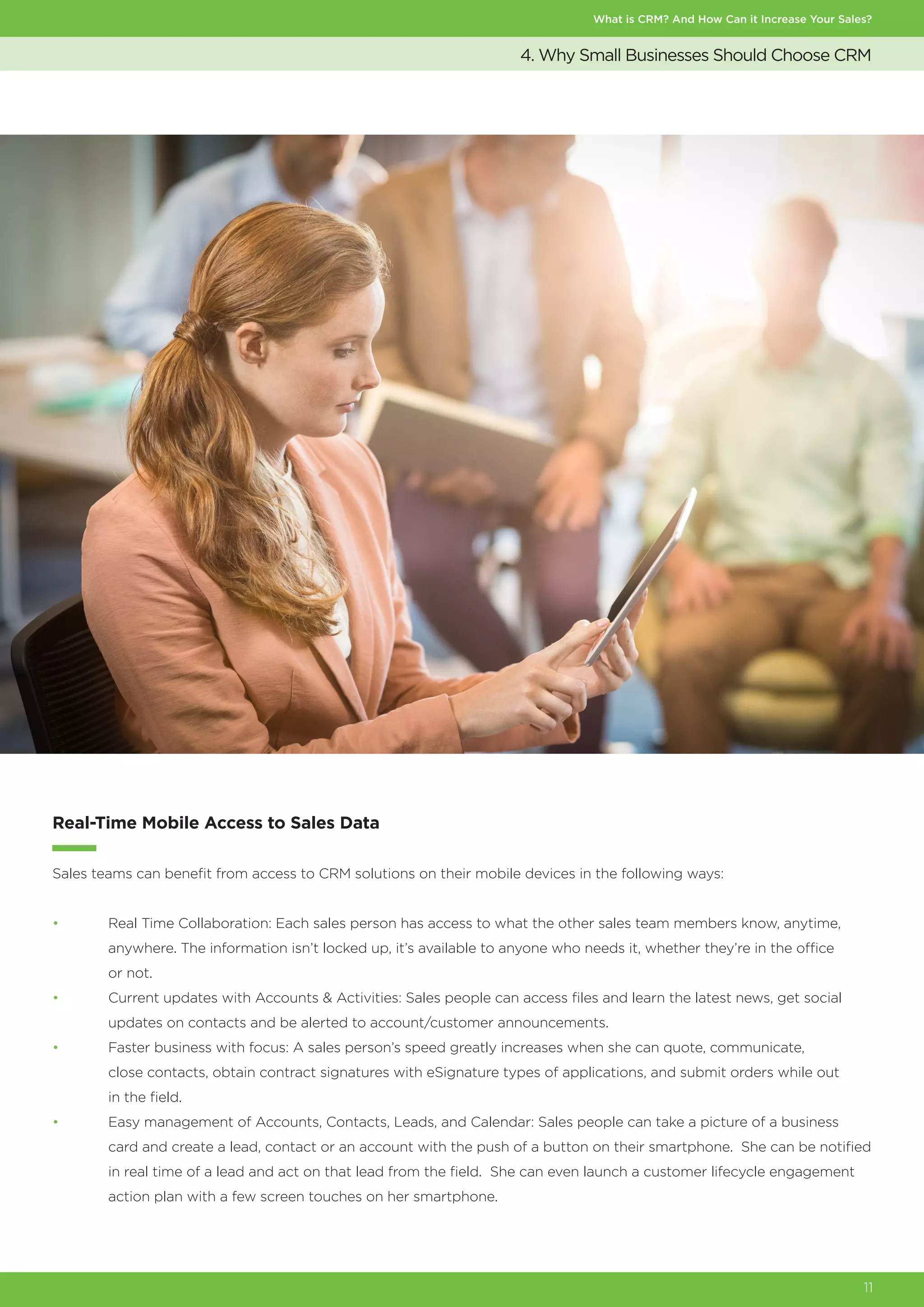 What is CRM? And How Can it Increase Your Sales?
11
4. Why Small Businesses Should Choose CRM
Real-Time Mobile Access to Sales Data
Sales teams can benefit from access to CRM solutions on their mobile devices in the following ways:
•	 Real Time Collaboration: Each sales person has access to what the other sales team members know, anytime,
	 anywhere. The information isn’t locked up, it’s available to anyone who needs it, whether they’re in the office
	 or not.
•	 Current updates with Accounts & Activities: Sales people can access files and learn the latest news, get social
	 updates on contacts and be alerted to account/customer announcements.
•	 Faster business with focus: A sales person’s speed greatly increases when she can quote, communicate,
	 close contacts, obtain contract signatures with eSignature types of applications, and submit orders while out
	 in the field.
•	 Easy management of Accounts, Contacts, Leads, and Calendar: Sales people can take a picture of a business
	 card and create a lead, contact or an account with the push of a button on their smartphone. She can be notified
	 in real time of a lead and act on that lead from the field. She can even launch a customer lifecycle engagement
	 action plan with a few screen touches on her smartphone.
 