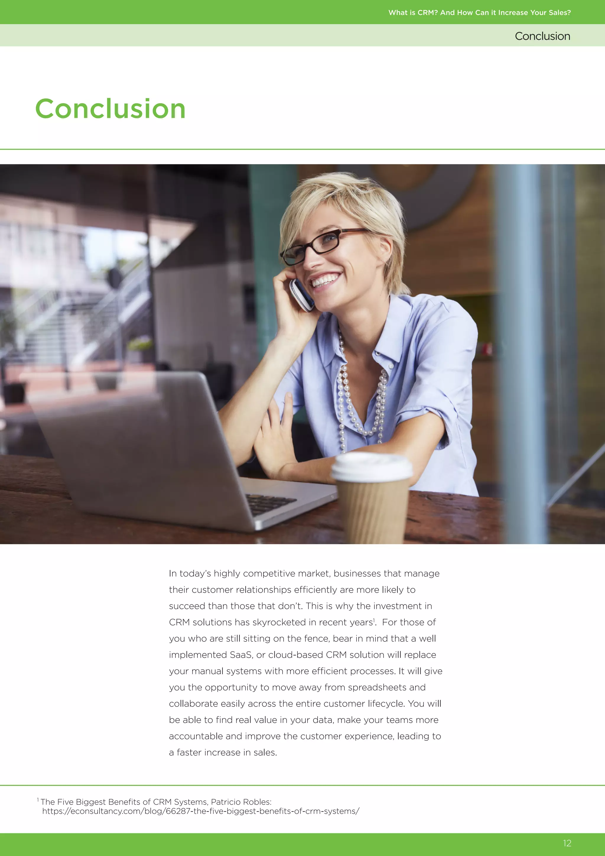 Conclusion
What is CRM? And How Can it Increase Your Sales?
12
Conclusion
In today’s highly competitive market, businesses that manage
their customer relationships efficiently are more likely to
succeed than those that don’t. This is why the investment in
CRM solutions has skyrocketed in recent years1
. For those of
you who are still sitting on the fence, bear in mind that a well
implemented SaaS, or cloud-based CRM solution will replace
your manual systems with more efficient processes. It will give
you the opportunity to move away from spreadsheets and
collaborate easily across the entire customer lifecycle. You will
be able to find real value in your data, make your teams more
accountable and improve the customer experience, leading to
a faster increase in sales.
1
The Five Biggest Benefits of CRM Systems, Patricio Robles:
https://econsultancy.com/blog/66287-the-five-biggest-benefits-of-crm-systems/
 