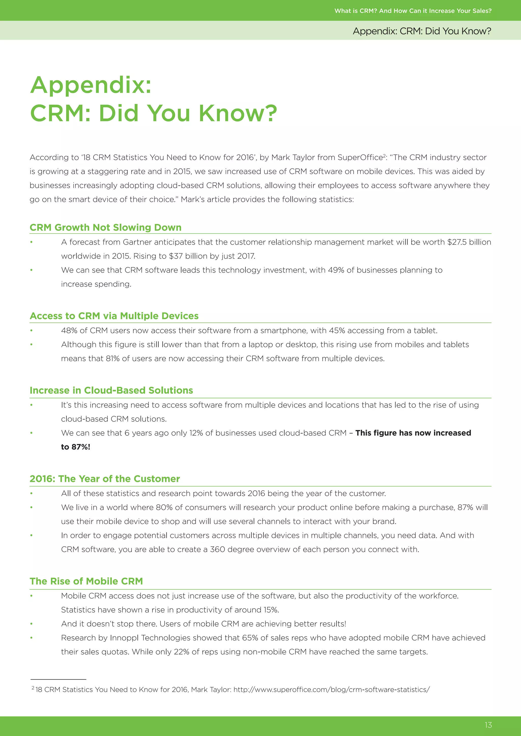 Appendix:
CRM: Did You Know?
What is CRM? And How Can it Increase Your Sales?
13
Appendix: CRM: Did You Know?
According to ‘18 CRM Statistics You Need to Know for 2016’, by Mark Taylor from SuperOffice2
: “The CRM industry sector
is growing at a staggering rate and in 2015, we saw increased use of CRM software on mobile devices. This was aided by
businesses increasingly adopting cloud-based CRM solutions, allowing their employees to access software anywhere they
go on the smart device of their choice.” Mark’s article provides the following statistics:
2
18 CRM Statistics You Need to Know for 2016, Mark Taylor: http://www.superoffice.com/blog/crm-software-statistics/
CRM Growth Not Slowing Down
•	 A forecast from Gartner anticipates that the customer relationship management market will be worth $27.5 billion
	 worldwide in 2015. Rising to $37 billion by just 2017.
•	 We can see that CRM software leads this technology investment, with 49% of businesses planning to
	 increase spending.
Access to CRM via Multiple Devices
•	 48% of CRM users now access their software from a smartphone, with 45% accessing from a tablet.
•	 Although this figure is still lower than that from a laptop or desktop, this rising use from mobiles and tablets
	 means that 81% of users are now accessing their CRM software from multiple devices.
Increase in Cloud-Based Solutions
•	 It’s this increasing need to access software from multiple devices and locations that has led to the rise of using
	 cloud-based CRM solutions.
•	 We can see that 6 years ago only 12% of businesses used cloud-based CRM – This figure has now increased
	 to 87%!
2016: The Year of the Customer
•	 All of these statistics and research point towards 2016 being the year of the customer.
•	 We live in a world where 80% of consumers will research your product online before making a purchase, 87% will
	 use their mobile device to shop and will use several channels to interact with your brand.
•	 In order to engage potential customers across multiple devices in multiple channels, you need data. And with
	 CRM software, you are able to create a 360 degree overview of each person you connect with.
The Rise of Mobile CRM
•	 Mobile CRM access does not just increase use of the software, but also the productivity of the workforce.
	 Statistics have shown a rise in productivity of around 15%.
•	 And it doesn’t stop there. Users of mobile CRM are achieving better results!
•	 Research by Innoppl Technologies showed that 65% of sales reps who have adopted mobile CRM have achieved
	 their sales quotas. While only 22% of reps using non-mobile CRM have reached the same targets.
 