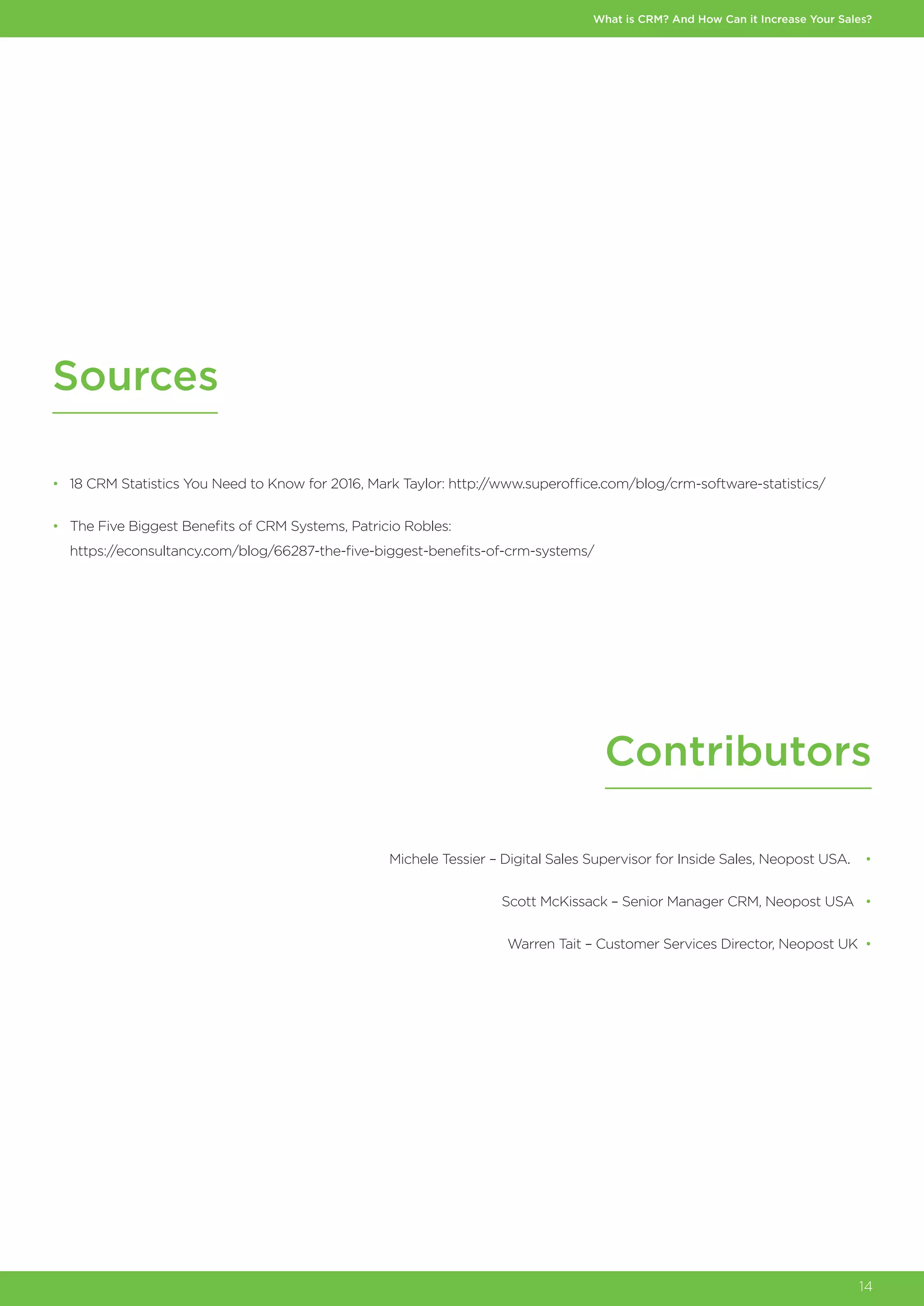 What is CRM? And How Can it Increase Your Sales?
14
Sources
Contributors
•	 18 CRM Statistics You Need to Know for 2016, Mark Taylor: http://www.superoffice.com/blog/crm-software-statistics/
•	 The Five Biggest Benefits of CRM Systems, Patricio Robles:
	https://econsultancy.com/blog/66287-the-five-biggest-benefits-of-crm-systems/
Michele Tessier – Digital Sales Supervisor for Inside Sales, Neopost USA. •
Scott McKissack – Senior Manager CRM, Neopost USA •
Warren Tait – Customer Services Director, Neopost UK •
 