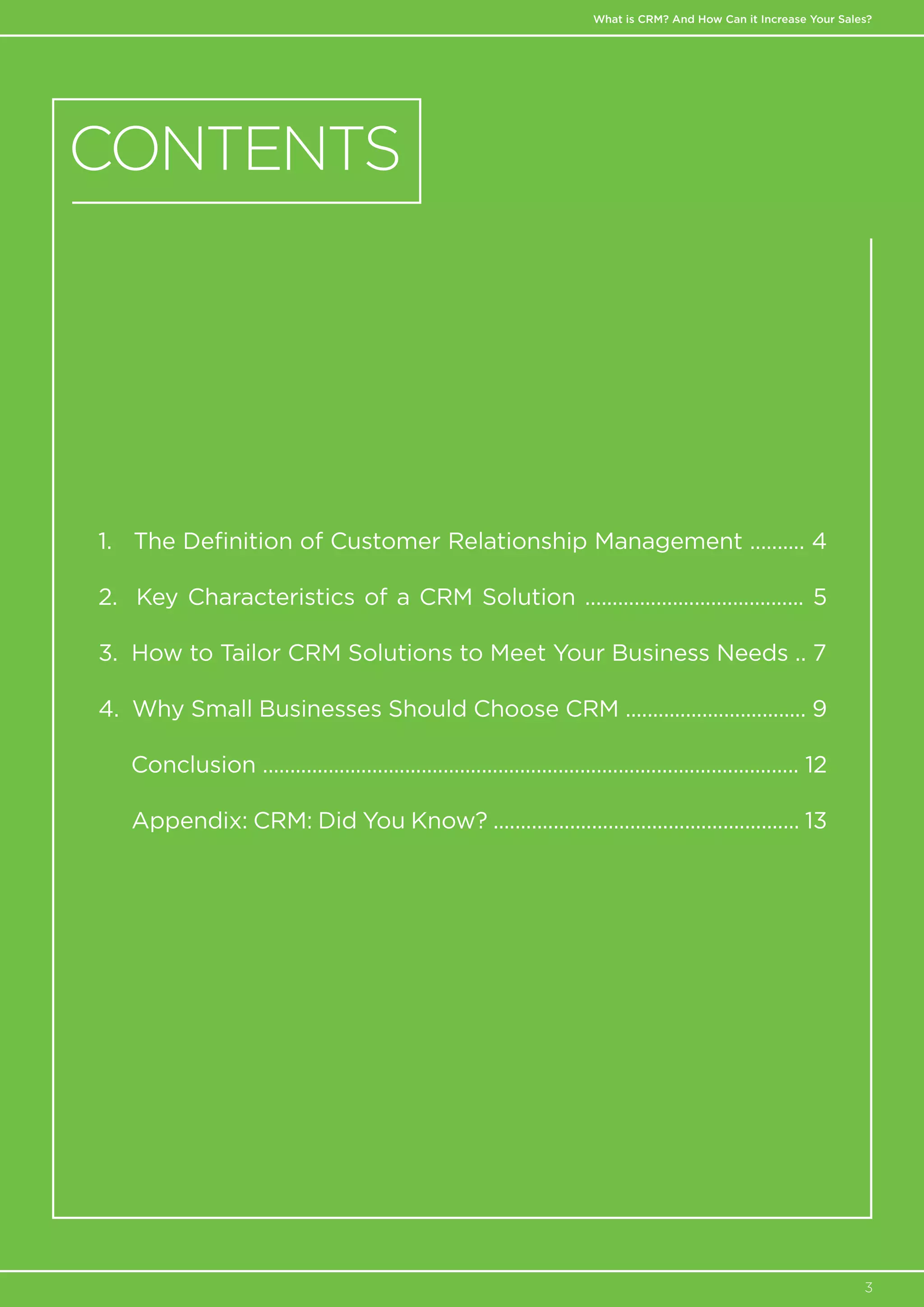 What is CRM? And How Can it Increase Your Sales?
3
1. The Definition of Customer Relationship Management .......... 4
2. Key Characteristics of a CRM Solution ........................................ 5
3. How to Tailor CRM Solutions to Meet Your Business Needs .. 7
4. Why Small Businesses Should Choose CRM ................................. 9
. Conclusion .................................................................................................. 12
Appendix: CRM: Did You Know? ........................................................ 13
CONTENTS
 