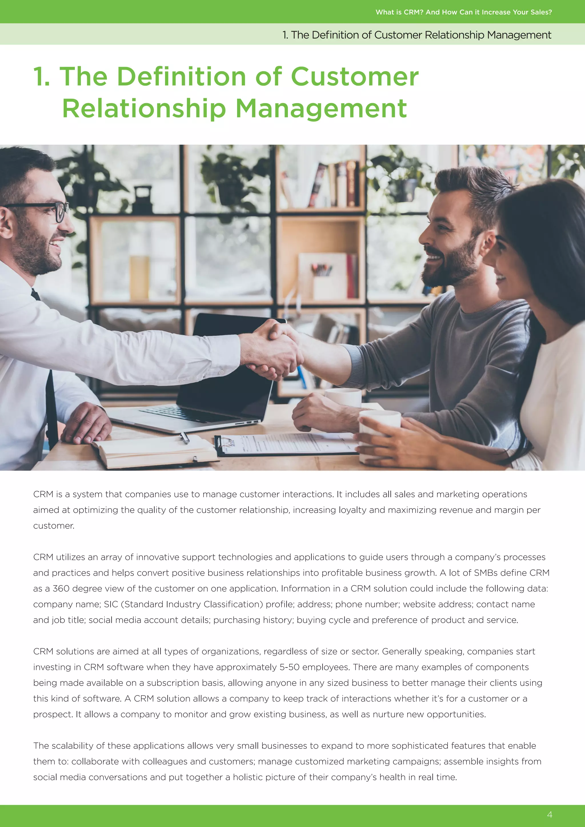 What is CRM? And How Can it Increase Your Sales?
4
1. The Definition of Customer Relationship Management
1. The Definition of Customer
Relationship Management
CRM is a system that companies use to manage customer interactions. It includes all sales and marketing operations
aimed at optimizing the quality of the customer relationship, increasing loyalty and maximizing revenue and margin per
customer.
CRM utilizes an array of innovative support technologies and applications to guide users through a company’s processes
and practices and helps convert positive business relationships into profitable business growth. A lot of SMBs define CRM
as a 360 degree view of the customer on one application. Information in a CRM solution could include the following data:
company name; SIC (Standard Industry Classification) profile; address; phone number; website address; contact name
and job title; social media account details; purchasing history; buying cycle and preference of product and service.
CRM solutions are aimed at all types of organizations, regardless of size or sector. Generally speaking, companies start
investing in CRM software when they have approximately 5-50 employees. There are many examples of components
being made available on a subscription basis, allowing anyone in any sized business to better manage their clients using
this kind of software. A CRM solution allows a company to keep track of interactions whether it’s for a customer or a
prospect. It allows a company to monitor and grow existing business, as well as nurture new opportunities.
The scalability of these applications allows very small businesses to expand to more sophisticated features that enable
them to: collaborate with colleagues and customers; manage customized marketing campaigns; assemble insights from
social media conversations and put together a holistic picture of their company’s health in real time.
 