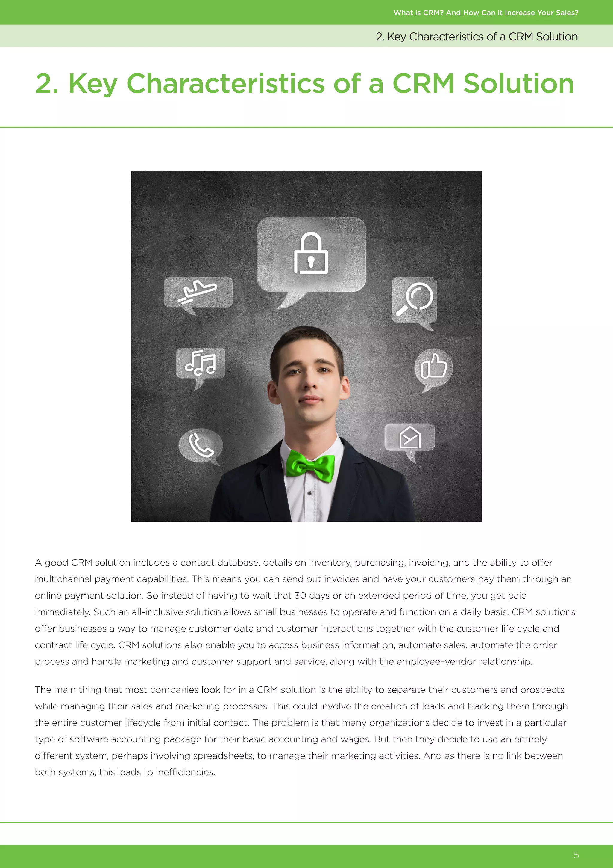 What is CRM? And How Can it Increase Your Sales?
5
2. Key Characteristics of a CRM Solution
2. Key Characteristics of a CRM Solution
A good CRM solution includes a contact database, details on inventory, purchasing, invoicing, and the ability to offer
multichannel payment capabilities. This means you can send out invoices and have your customers pay them through an
online payment solution. So instead of having to wait that 30 days or an extended period of time, you get paid
immediately. Such an all-inclusive solution allows small businesses to operate and function on a daily basis. CRM solutions
offer businesses a way to manage customer data and customer interactions together with the customer life cycle and
contract life cycle. CRM solutions also enable you to access business information, automate sales, automate the order
process and handle marketing and customer support and service, along with the employee–vendor relationship.
The main thing that most companies look for in a CRM solution is the ability to separate their customers and prospects
while managing their sales and marketing processes. This could involve the creation of leads and tracking them through
the entire customer lifecycle from initial contact. The problem is that many organizations decide to invest in a particular
type of software accounting package for their basic accounting and wages. But then they decide to use an entirely
different system, perhaps involving spreadsheets, to manage their marketing activities. And as there is no link between
both systems, this leads to inefficiencies.
 