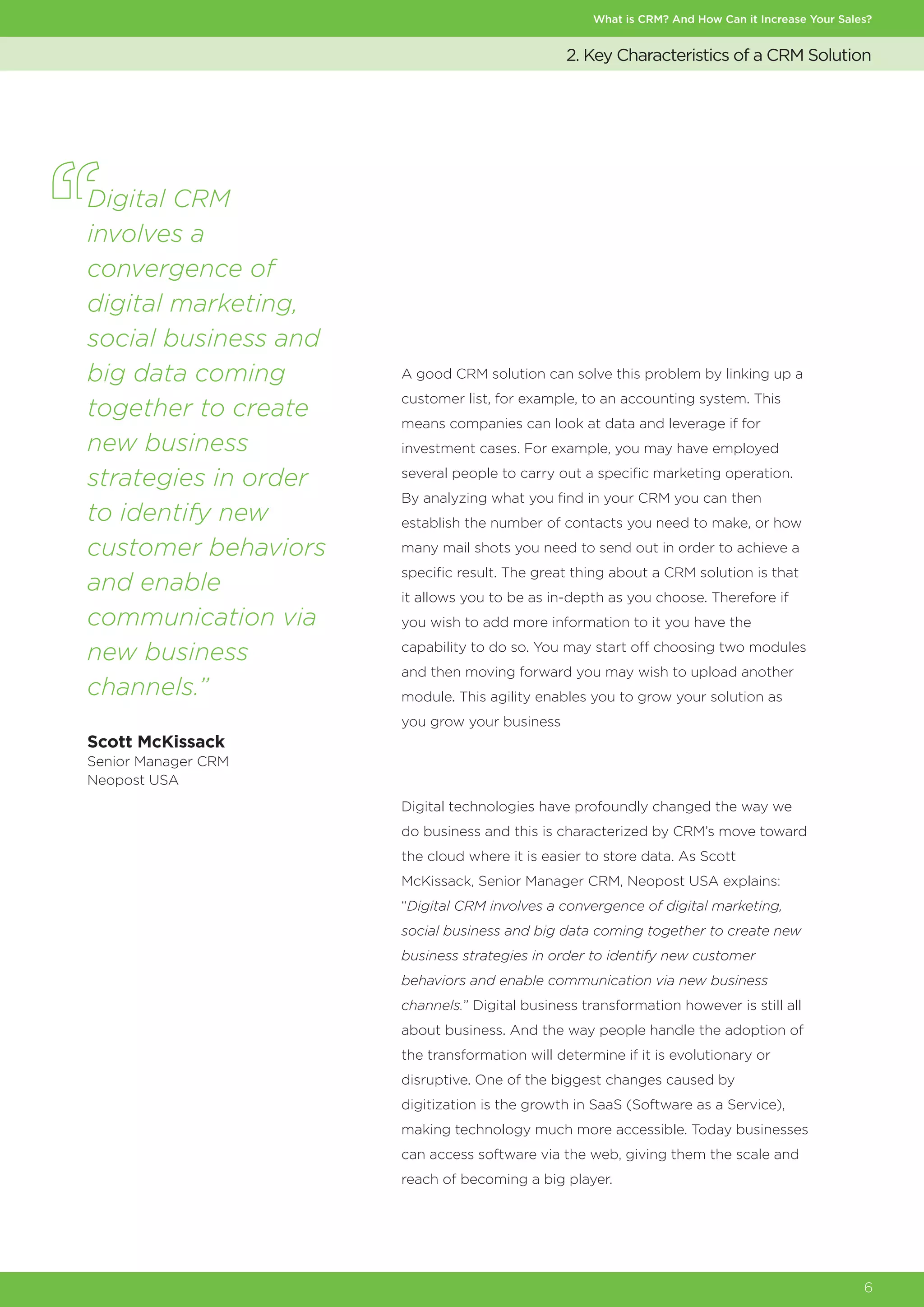 What is CRM? And How Can it Increase Your Sales?
6
2. Key Characteristics of a CRM Solution
A good CRM solution can solve this problem by linking up a
customer list, for example, to an accounting system. This
means companies can look at data and leverage if for
investment cases. For example, you may have employed
several people to carry out a specific marketing operation.
By analyzing what you find in your CRM you can then
establish the number of contacts you need to make, or how
many mail shots you need to send out in order to achieve a
specific result. The great thing about a CRM solution is that
it allows you to be as in-depth as you choose. Therefore if
you wish to add more information to it you have the
capability to do so. You may start off choosing two modules
and then moving forward you may wish to upload another
module. This agility enables you to grow your solution as
you grow your business
Digital technologies have profoundly changed the way we
do business and this is characterized by CRM’s move toward
the cloud where it is easier to store data. As Scott
McKissack, Senior Manager CRM, Neopost USA explains:
“Digital CRM involves a convergence of digital marketing,
social business and big data coming together to create new
business strategies in order to identify new customer
behaviors and enable communication via new business
channels.” Digital business transformation however is still all
about business. And the way people handle the adoption of
the transformation will determine if it is evolutionary or
disruptive. One of the biggest changes caused by
digitization is the growth in SaaS (Software as a Service),
making technology much more accessible. Today businesses
can access software via the web, giving them the scale and
reach of becoming a big player.
Digital CRM
involves a
convergence of
digital marketing,
social business and
big data coming
together to create
new business
strategies in order
to identify new
customer behaviors
and enable
communication via
new business
channels.”
Scott McKissack
Senior Manager CRM
Neopost USA
 