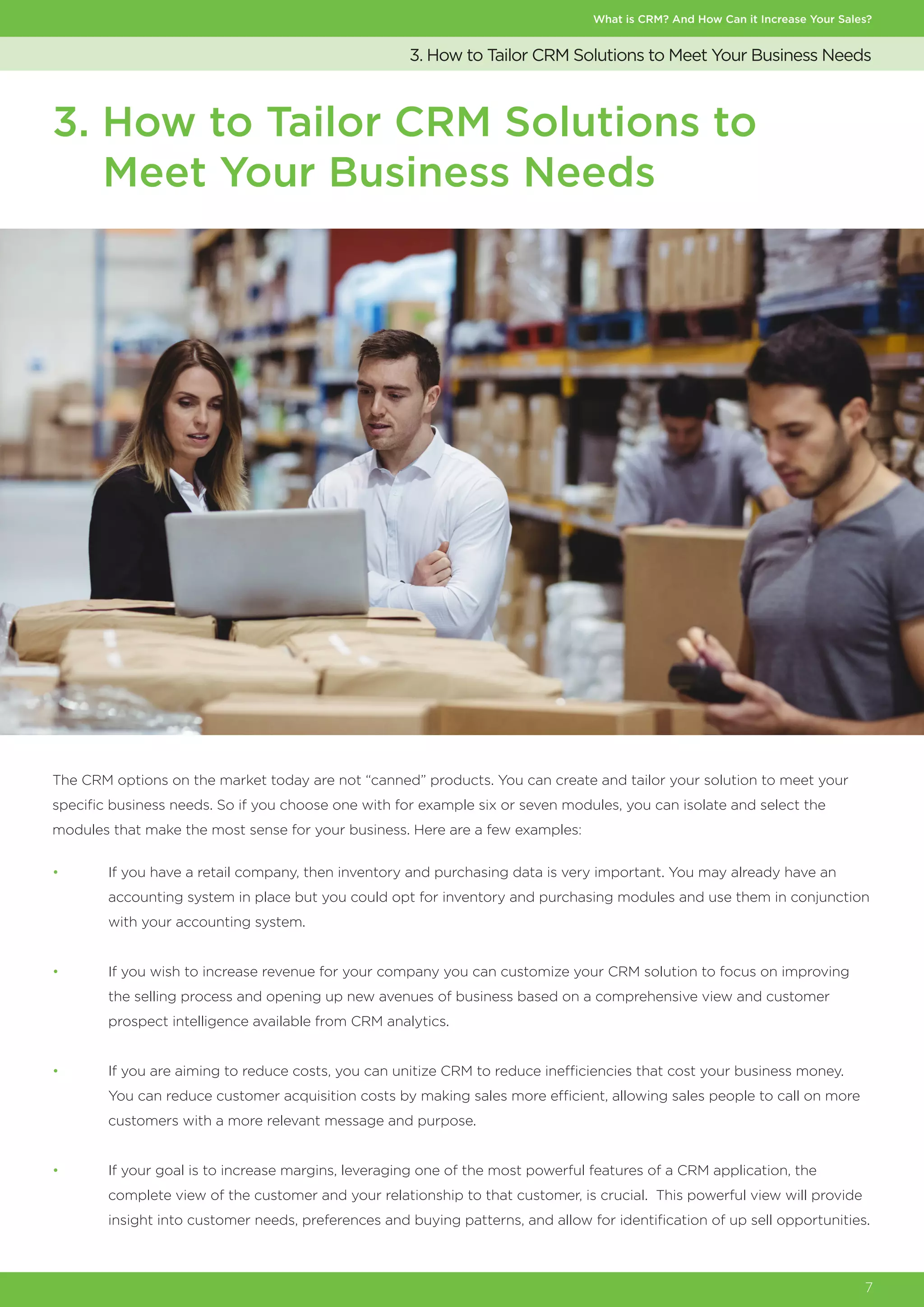 What is CRM? And How Can it Increase Your Sales?
7
3. How to Tailor CRM Solutions to Meet Your Business Needs
3. How to Tailor CRM Solutions to
Meet Your Business Needs
The CRM options on the market today are not “canned” products. You can create and tailor your solution to meet your
specific business needs. So if you choose one with for example six or seven modules, you can isolate and select the
modules that make the most sense for your business. Here are a few examples:
•	 If you have a retail company, then inventory and purchasing data is very important. You may already have an
	 accounting system in place but you could opt for inventory and purchasing modules and use them in conjunction
	 with your accounting system.
•	 If you wish to increase revenue for your company you can customize your CRM solution to focus on improving
	 the selling process and opening up new avenues of business based on a comprehensive view and customer
	 prospect intelligence available from CRM analytics.
•	 If you are aiming to reduce costs, you can unitize CRM to reduce inefficiencies that cost your business money.
	 You can reduce customer acquisition costs by making sales more efficient, allowing sales people to call on more
	 customers with a more relevant message and purpose.
•	 If your goal is to increase margins, leveraging one of the most powerful features of a CRM application, the
	 complete view of the customer and your relationship to that customer, is crucial. This powerful view will provide
	 insight into customer needs, preferences and buying patterns, and allow for identification of up sell opportunities.
 