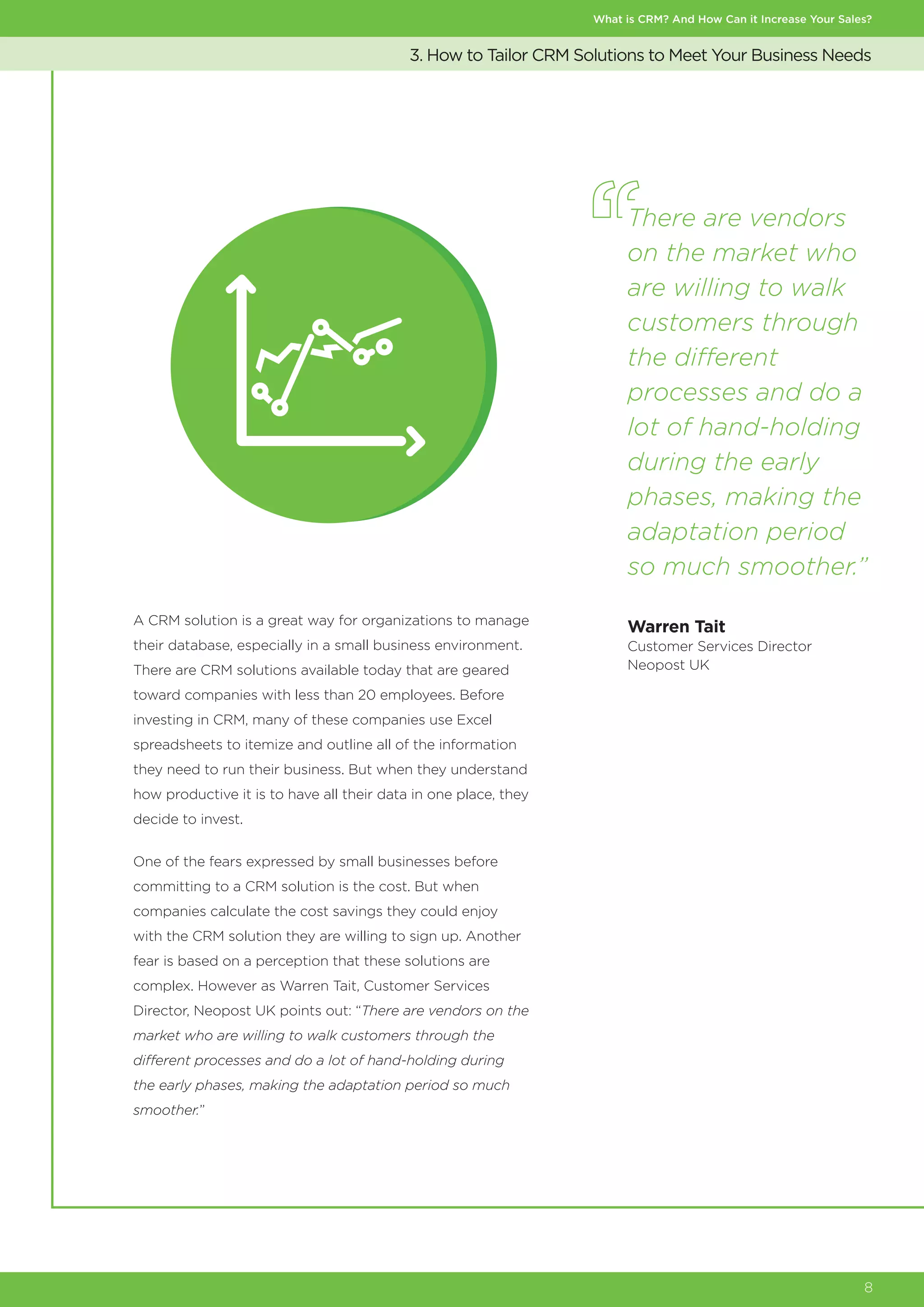 What is CRM? And How Can it Increase Your Sales?
8
A CRM solution is a great way for organizations to manage
their database, especially in a small business environment.
There are CRM solutions available today that are geared
toward companies with less than 20 employees. Before
investing in CRM, many of these companies use Excel
spreadsheets to itemize and outline all of the information
they need to run their business. But when they understand
how productive it is to have all their data in one place, they
decide to invest.
One of the fears expressed by small businesses before
committing to a CRM solution is the cost. But when
companies calculate the cost savings they could enjoy
with the CRM solution they are willing to sign up. Another
fear is based on a perception that these solutions are
complex. However as Warren Tait, Customer Services
Director, Neopost UK points out: “There are vendors on the
market who are willing to walk customers through the
different processes and do a lot of hand-holding during
the early phases, making the adaptation period so much
smoother.”
3. How to Tailor CRM Solutions to Meet Your Business Needs
There are vendors
on the market who
are willing to walk
customers through
the different
processes and do a
lot of hand-holding
during the early
phases, making the
adaptation period
so much smoother.”
Warren Tait
Customer Services Director
Neopost UK
 