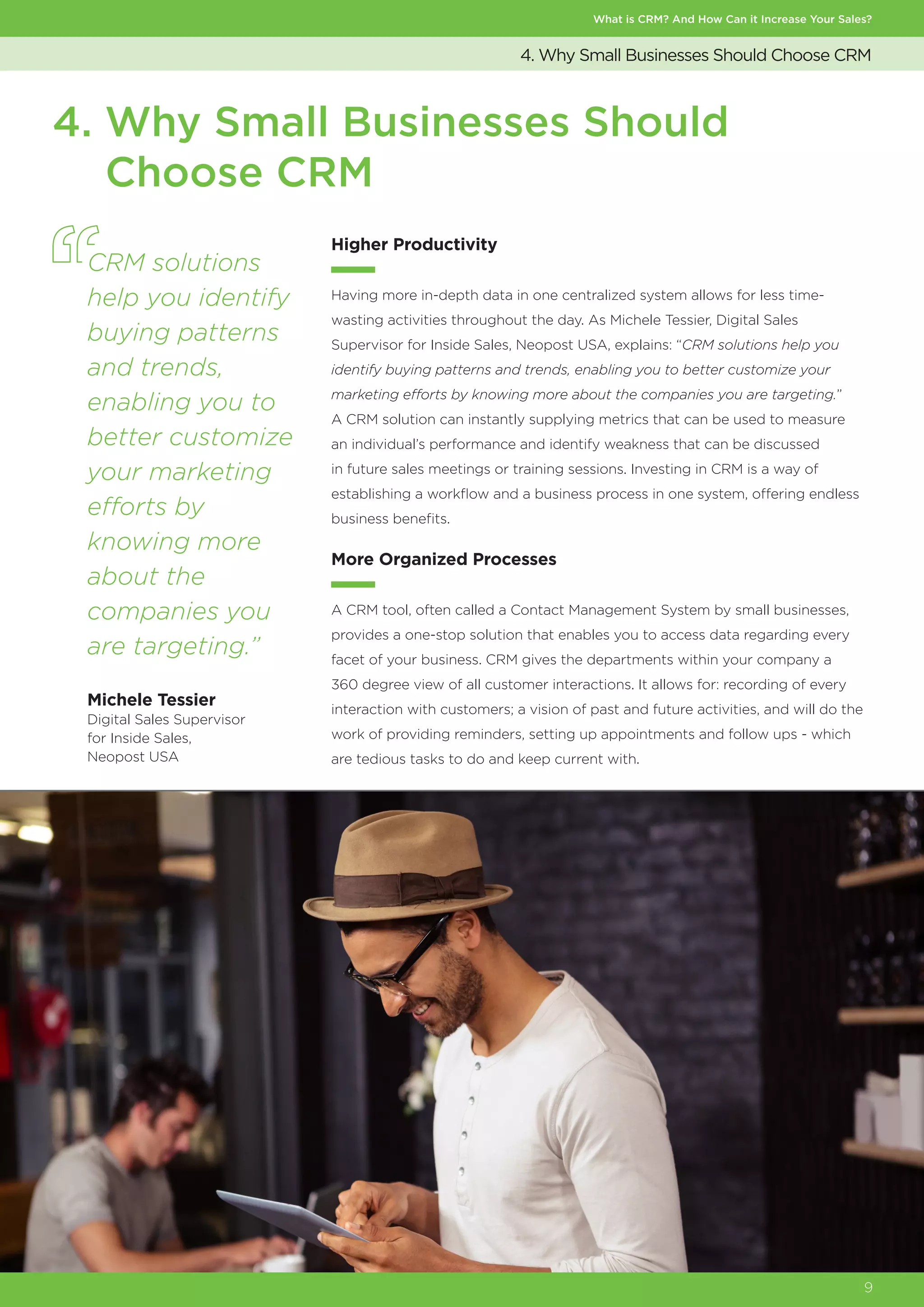 What is CRM? And How Can it Increase Your Sales?
9
4. Why Small Businesses Should Choose CRM
4. Why Small Businesses Should
Choose CRM
Higher Productivity
Having more in-depth data in one centralized system allows for less time-
wasting activities throughout the day. As Michele Tessier, Digital Sales
Supervisor for Inside Sales, Neopost USA, explains: “CRM solutions help you
identify buying patterns and trends, enabling you to better customize your
marketing efforts by knowing more about the companies you are targeting.”
A CRM solution can instantly supplying metrics that can be used to measure
an individual’s performance and identify weakness that can be discussed
in future sales meetings or training sessions. Investing in CRM is a way of
establishing a workflow and a business process in one system, offering endless
business benefits.
More Organized Processes
A CRM tool, often called a Contact Management System by small businesses,
provides a one-stop solution that enables you to access data regarding every
facet of your business. CRM gives the departments within your company a
360 degree view of all customer interactions. It allows for: recording of every
interaction with customers; a vision of past and future activities, and will do the
work of providing reminders, setting up appointments and follow ups - which
are tedious tasks to do and keep current with.
CRM solutions
help you identify
buying patterns
and trends,
enabling you to
better customize
your marketing
efforts by
knowing more
about the
companies you
are targeting.”
Michele Tessier
Digital Sales Supervisor
for Inside Sales,
Neopost USA
 