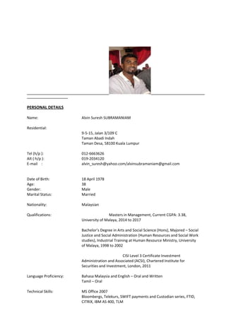 PERSONAL DETAILS
Name: Alvin Suresh SUBRAMANIAM
Residential:
9-5-15, Jalan 3/109 C
Taman Abadi Indah
Taman Desa, 58100 Kuala Lumpur
Tel (h/p ): 012-6663626
Alt ( h/p ): 019-2034120
E-mail : alvin_suresh@yahoo.com/alvinsubramaniam@gmail.com
Date of Birth: 18 April 1978
Age: 38
Gender: Male
Marital Status: Married
Nationality: Malaysian
Qualifications: Masters in Management, Current CGPA: 3.38,
University of Malaya, 2014 to 2017
Bachelor’s Degree in Arts and Social Science (Hons), Majored – Social
Justice and Social Administration (Human Resources and Social Work
studies), Industrial Training at Human Resource Ministry, University
of Malaya, 1998 to 2002
CISI Level 3 Certificate Investment
Administration and Associated (ACSI), Chartered Institute for
Securities and Investment, London, 2011
Language Proficiency: Bahasa Malaysia and English – Oral and Written
Tamil – Oral
Technical Skills: MS Office 2007
Bloombergs, Telekurs, SWIFT payments and Custodian series, FTID,
CITRIX, IBM AS 400, TLM
 