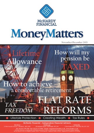 November/December 2015
Lifetime
Allowance
FLAT RATE
REFORMS
How to achieve
a comfortable retirement
G Lifestyle Protection G Creating Wealth G Tax Rules G
How will my
pension be
TAXED
TAX
FREEDOM
MoneyMatters
McHardy Financial – Independent Financial Advisers
Aberdeen Edinburgh Kirkcaldy
13 Bon Accord Crescent, Aberdeen, AB11 6DE 10a Rutland Square, Edinburgh, EH1 2AS 3 East Fergus Place, Kirkcaldy, Fife, KY1 1XT
Tel: 01224 578 250 Fax: 01224 573583 Email: enquiries@mchb.co.uk www.mchb.co.uk
McHardy Financial is a trading style of McHardy Financial Ltd which is authorised and regulated by the Financial Conduct Authority.
We are entered on the FCA Register Number 126147. www.fca.gov.uk Registered Office as above. Registered in Scotland No. SC105200
 