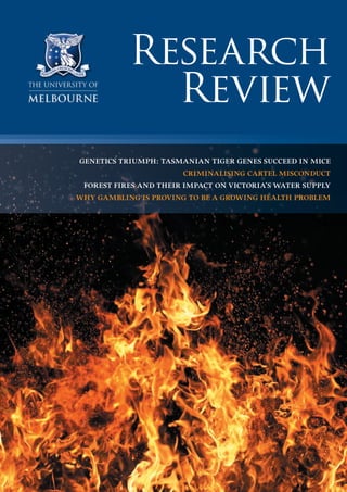 Research
Review
GENETICS TRIUMPH: TASMANIAN TIGER GENES SUCCEED IN MICE
CRIMINALISING CARTEL MISCONDUCT
FOREST FIRES AND THEIR IMPACT ON VICTORIA’S WATER SUPPLY
WHY GAMBLING IS PROVING TO BE A GROWING HEALTH PROBLEM
 